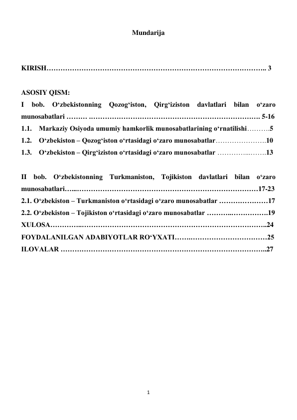 1 
 
Mundarija  
 
 
 
KIRISH………………………………………………………………………………….. 3  
 
ASOSIY QISM: 
I 
bob. 
O‘zbekistonning 
Qozog‘iston, 
Qirg‘iziston 
davlatlari 
bilan 
o‘zaro 
munosabatlari ……… .………………………………………………………………. 5-16 
1.1. Markaziy Osiyoda umumiy hamkorlik munosabatlarining o‘rnatilishi……….5 
1.2. O‘zbekiston – Qozog‘iston o‘rtasidagi o‘zaro munosabatlar………………….10 
1.3. O‘zbekiston – Qirg‘iziston o‘rtasidagi o‘zaro munosabatlar …………...…….13 
 
II bob. O‘zbekistonning Turkmaniston, Tojikiston davlatlari bilan o‘zaro 
munosabatlari…...……………………………………………………………………17-23 
2.1. O‘zbekiston – Turkmaniston o‘rtasidagi o‘zaro munosabatlar …………………17 
2.2. O‘zbekiston – Tojikiston o‘rtasidagi o‘zaro munosabatlar ………..…………….19 
XULOSA…………..……………………………………………………………………..24 
FOYDALANILGAN ADABIYOTLAR RO‘YXATI…….……………………………25 
ILOVALAR ……………………………………………………………………………..27 
 
 
