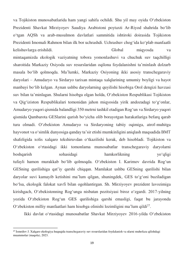 19 
 
va Tojikiston munosabatlarida ham yangi sahifa ochildi. Shu yil may oyida O‘zbekiston 
Prezidenti Shavkat Mirziyoyev Saudiya Arabistoni poytaxti Ar-Riyod shahrida bo‘lib 
o‘tgan AQSh va arab-musulmon davlatlari sammitida ishtiroki doirasida Tojikiston 
Prezidenti Imomali Rahmon bilan ilk bor uchrashdi. Uchrashuv chog‘ida ko‘plab manfaatli 
kelishuvlarga erishildi.  
 
 
 
 
Global 
miqyosda 
va 
mintaqamizda ekologik vaziyatning tobora yomonlashuvi va chuchuk suv taqchilligi 
sharoitida Markaziy Osiyoda suv resurslaridan oqilona foydalanishni ta’minlash dolzarb 
masala bo‘lib qolmoqda. Ma’lumki, Markaziy Osiyoning ikki asosiy transchegaraviy 
daryolari – Amudaryo va Sirdaryo tarixan mintaqa xalqlarining umumiy boyligi va hayot 
manbayi bo‘lib kelgan. Aynan ushbu daryolarning quyilishi hisobiga Orol dengizi havzasi 
suv bilan ta’minlagan. Shularni hisobga olgan holda, O‘zbekiston Respublikasi Tojikiston 
va Qig‘iziston Respublikalari tomonidan jahon miqyosida yirik andozadagi to‘g‘onlar, 
Amudaryo yuqori qismida balandligi 350 metrni tashkil etadigan Rog‘un va Sirdaryo yuqori 
qismida Qambarota GESlarini qurish bo‘yicha olib borayotgan harakatlariga befarq qarab 
tura olmadi. O‘zbekiston Amudaryo va Sirdaryoning tabiiy oqimiga, atrof-muhitga 
hayvonot va o‘simlik dunyosiga qanday ta’sir etishi mumkinligini aniqlash maqsadida BMT 
shafeligida xolis xalqaro tekshiruvdan o‘tkazilishi kerak, deb hisobladi. Tojikiston va 
O‘zbekiston o‘rtasidagi ikki tomonlama munosabatlar transchegaraviy daryolarni 
boshqarish 
sohasidagi 
hamkorlikning 
yo‘qligi 
tufayli hamon murakkab bo‘lib qolmoqda. O‘zbekiston I. Karimov davrida Rog‘un 
GESning qurilishiga qat’iy qarshi chiqqan. Mamlakat ushbu GESning qurilishi bilan 
daryolar suvi kamayib ketishini ma’lum qilgan, shuningdek, GES to‘g‘oni buziladigan 
bo‘lsa, ekologik falokat xavfi bilan ogohlantirgan. Sh. Mirziyoyev prezident lavozimiga 
kirishgach, O‘zbekistonning Rog‘unga nisbatan pozitsiyasi biroz o‘zgardi. 2017-yilning 
yozida O‘zbekiston Rog‘un GES qurilishiga qarshi emasligi, faqat bu jarayonda 
O‘zbekiston milliy manfaatlari ham hisobga olinishi lozimligini ma’lum qildi27. 
 
Ikki davlat o‘rtasidagi munosabatlar Shavkat Mirziyoyev 2016-yilda O‘zbekiston 
                                                           
27 Ismoilov J. Xalqaro ekologiya huquqida transchegaraviy suv resurslaridan foydalanish va ularni muhofaza qilishdagi 
muammolar (maqola), 2023. 
 
