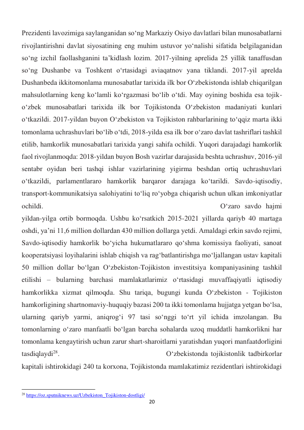 20 
 
Prezidenti lavozimiga saylanganidan so‘ng Markaziy Osiyo davlatlari bilan munosabatlarni 
rivojlantirishni davlat siyosatining eng muhim ustuvor yo‘nalishi sifatida belgilaganidan 
so‘ng izchil faollashganini ta’kidlash lozim. 2017-yilning aprelida 25 yillik tanaffusdan 
so‘ng Dushanbe va Toshkent o‘rtasidagi aviaqatnov yana tiklandi. 2017-yil aprelda 
Dushanbeda ikkitomonlama munosabatlar tarixida ilk bor O‘zbekistonda ishlab chiqarilgan 
mahsulotlarning keng ko‘lamli ko‘rgazmasi bo‘lib o‘tdi. May oyining boshida esa tojik-
o‘zbek munosabatlari tarixida ilk bor Tojikistonda O‘zbekiston madaniyati kunlari 
o‘tkazildi. 2017-yildan buyon O‘zbekiston va Tojikiston rahbarlarining to‘qqiz marta ikki 
tomonlama uchrashuvlari bo‘lib o‘tdi, 2018-yilda esa ilk bor o‘zaro davlat tashriflari tashkil 
etilib, hamkorlik munosabatlari tarixida yangi sahifa ochildi. Yuqori darajadagi hamkorlik 
faol rivojlanmoqda: 2018-yildan buyon Bosh vazirlar darajasida beshta uchrashuv, 2016-yil 
sentabr oyidan beri tashqi ishlar vazirlarining yigirma beshdan ortiq uchrashuvlari 
o‘tkazildi, parlamentlararo hamkorlik barqaror darajaga ko‘tarildi. Savdo-iqtisodiy, 
transport-kommunikatsiya salohiyatini to‘liq ro‘yobga chiqarish uchun ulkan imkoniyatlar 
ochildi. 
 
 
 
 
 
 
 
 
 
O‘zaro savdo hajmi 
yildan-yilga ortib bormoqda. Ushbu ko‘rsatkich 2015-2021 yillarda qariyb 40 martaga 
oshdi, ya’ni 11,6 million dollardan 430 million dollarga yetdi. Amaldagi erkin savdo rejimi, 
Savdo-iqtisodiy hamkorlik bo‘yicha hukumatlararo qo‘shma komissiya faoliyati, sanoat 
kooperatsiyasi loyihalarini ishlab chiqish va rag‘batlantirishga mo‘ljallangan ustav kapitali 
50 million dollar bo‘lgan O‘zbekiston-Tojikiston investitsiya kompaniyasining tashkil 
etilishi – bularning barchasi mamlakatlarimiz o‘rtasidagi muvaffaqiyatli iqtisodiy 
hamkorlikka xizmat qilmoqda. Shu tariqa, bugungi kunda O‘zbekiston - Tojikiston 
hamkorligining shartnomaviy-huquqiy bazasi 200 ta ikki tomonlama hujjatga yetgan bo‘lsa, 
ularning qariyb yarmi, aniqrog‘i 97 tasi so‘nggi to‘rt yil ichida imzolangan. Bu 
tomonlarning o‘zaro manfaatli bo‘lgan barcha sohalarda uzoq muddatli hamkorlikni har 
tomonlama kengaytirish uchun zarur shart-sharoitlarni yaratishdan yuqori manfaatdorligini 
tasdiqlaydi28. 
 
 
 
 
 
O‘zbekistonda tojikistonlik tadbirkorlar 
kapitali ishtirokidagi 240 ta korxona, Tojikistonda mamlakatimiz rezidentlari ishtirokidagi 
                                                           
28 https://oz.sputniknews.uz/Uzbekiston_Tojikiston-dostligi/ 
