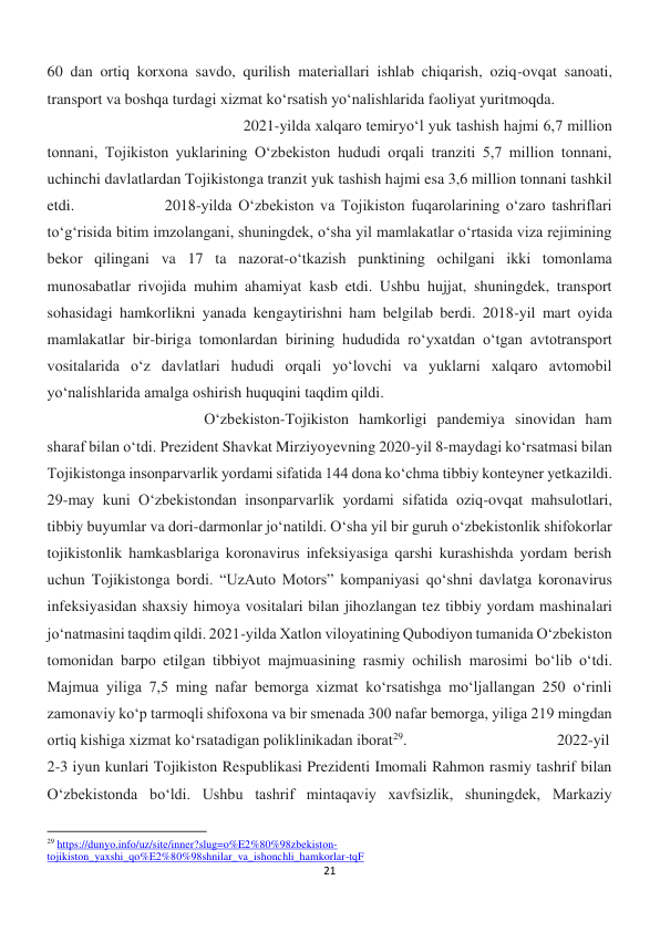 21 
 
60 dan ortiq korxona savdo, qurilish materiallari ishlab chiqarish, oziq-ovqat sanoati, 
transport va boshqa turdagi xizmat ko‘rsatish yo‘nalishlarida faoliyat yuritmoqda.  
 
 
 
 
 
2021-yilda xalqaro temiryo‘l yuk tashish hajmi 6,7 million 
tonnani, Tojikiston yuklarining O‘zbekiston hududi orqali tranziti 5,7 million tonnani, 
uchinchi davlatlardan Tojikistonga tranzit yuk tashish hajmi esa 3,6 million tonnani tashkil 
etdi.  
 
2018-yilda O‘zbekiston va Tojikiston fuqarolarining o‘zaro tashriflari 
to‘g‘risida bitim imzolangani, shuningdek, o‘sha yil mamlakatlar o‘rtasida viza rejimining 
bekor qilingani va 17 ta nazorat-o‘tkazish punktining ochilgani ikki tomonlama 
munosabatlar rivojida muhim ahamiyat kasb etdi. Ushbu hujjat, shuningdek, transport 
sohasidagi hamkorlikni yanada kengaytirishni ham belgilab berdi. 2018-yil mart oyida 
mamlakatlar bir-biriga tomonlardan birining hududida ro‘yxatdan o‘tgan avtotransport 
vositalarida o‘z davlatlari hududi orqali yo‘lovchi va yuklarni xalqaro avtomobil 
yo‘nalishlarida amalga oshirish huquqini taqdim qildi.  
 
 
 
 
 
 
 
 
O‘zbekiston-Tojikiston hamkorligi pandemiya sinovidan ham 
sharaf bilan o‘tdi. Prezident Shavkat Mirziyoyevning 2020-yil 8-maydagi ko‘rsatmasi bilan 
Tojikistonga insonparvarlik yordami sifatida 144 dona ko‘chma tibbiy konteyner yetkazildi. 
29-may kuni O‘zbekistondan insonparvarlik yordami sifatida oziq-ovqat mahsulotlari, 
tibbiy buyumlar va dori-darmonlar jo‘natildi. O‘sha yil bir guruh o‘zbekistonlik shifokorlar 
tojikistonlik hamkasblariga koronavirus infeksiyasiga qarshi kurashishda yordam berish 
uchun Tojikistonga bordi. “UzAuto Motors” kompaniyasi qo‘shni davlatga koronavirus 
infeksiyasidan shaxsiy himoya vositalari bilan jihozlangan tez tibbiy yordam mashinalari 
jo‘natmasini taqdim qildi. 2021-yilda Xatlon viloyatining Qubodiyon tumanida O‘zbekiston 
tomonidan barpo etilgan tibbiyot majmuasining rasmiy ochilish marosimi bo‘lib o‘tdi. 
Majmua yiliga 7,5 ming nafar bemorga xizmat ko‘rsatishga mo‘ljallangan 250 o‘rinli 
zamonaviy ko‘p tarmoqli shifoxona va bir smenada 300 nafar bemorga, yiliga 219 mingdan 
ortiq kishiga xizmat ko‘rsatadigan poliklinikadan iborat29. 
 
 
 
2022-yil 
2-3 iyun kunlari Tojikiston Respublikasi Prezidenti Imomali Rahmon rasmiy tashrif bilan 
O‘zbekistonda bo‘ldi. Ushbu tashrif mintaqaviy xavfsizlik, shuningdek, Markaziy 
                                                           
29 https://dunyo.info/uz/site/inner?slug=o%E2%80%98zbekiston-
tojikiston_yaxshi_qo%E2%80%98shnilar_va_ishonchli_hamkorlar-tqF 
