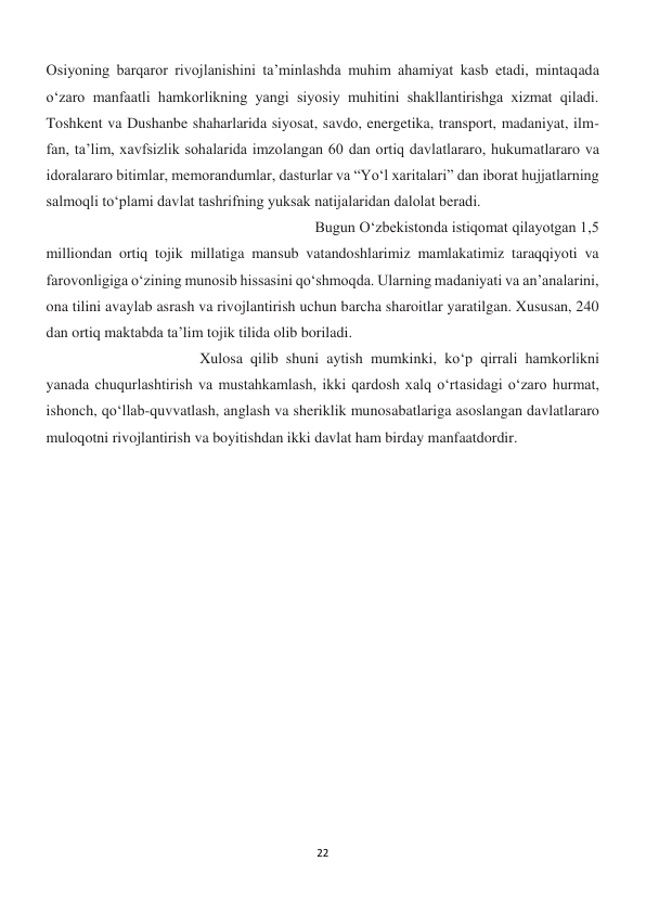 22 
 
Osiyoning barqaror rivojlanishini ta’minlashda muhim ahamiyat kasb etadi, mintaqada 
o‘zaro manfaatli hamkorlikning yangi siyosiy muhitini shakllantirishga xizmat qiladi. 
Toshkent va Dushanbe shaharlarida siyosat, savdo, energetika, transport, madaniyat, ilm-
fan, ta’lim, xavfsizlik sohalarida imzolangan 60 dan ortiq davlatlararo, hukumatlararo va 
idoralararo bitimlar, memorandumlar, dasturlar va “Yo‘l xaritalari” dan iborat hujjatlarning 
salmoqli to‘plami davlat tashrifning yuksak natijalaridan dalolat beradi. 
 
 
 
 
 
 
 
 
 
Bugun O‘zbekistonda istiqomat qilayotgan 1,5 
milliondan ortiq tojik millatiga mansub vatandoshlarimiz mamlakatimiz taraqqiyoti va 
farovonligiga o‘zining munosib hissasini qo‘shmoqda. Ularning madaniyati va an’analarini, 
ona tilini avaylab asrash va rivojlantirish uchun barcha sharoitlar yaratilgan. Xususan, 240 
dan ortiq maktabda ta’lim tojik tilida olib boriladi.  
 
 
 
 
 
 
 
 
 
Xulosa qilib shuni aytish mumkinki, ko‘p qirrali hamkorlikni 
yanada chuqurlashtirish va mustahkamlash, ikki qardosh xalq o‘rtasidagi o‘zaro hurmat, 
ishonch, qo‘llab-quvvatlash, anglash va sheriklik munosabatlariga asoslangan davlatlararo 
muloqotni rivojlantirish va boyitishdan ikki davlat ham birday manfaatdordir.  
 
 
