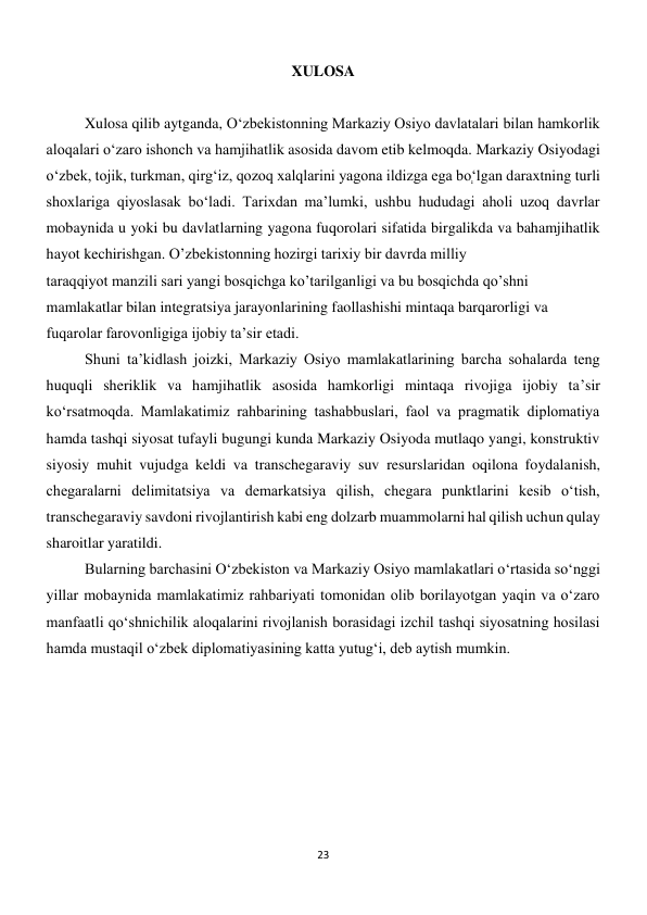 23 
 
XULOSA 
 
 
 
Xulosa qilib aytganda, O‘zbekistonning Markaziy Osiyo davlatalari bilan hamkorlik 
aloqalari o‘zaro ishonch va hamjihatlik asosida davom etib kelmoqda. Markaziy Osiyodagi 
o‘zbek, tojik, turkman, qirg‘iz, qozoq xalqlarini yagona ildizga ega boְ‘lgan daraxtning turli 
shoxlariga qiyoslasak bo‘ladi. Tarixdan ma’lumki, ushbu hududagi aholi uzoq davrlar 
mobaynida u yoki bu davlatlarning yagona fuqorolari sifatida birgalikda va bahamjihatlik 
hayot kechirishgan. O’zbekistonning hozirgi tarixiy bir davrda milliy   
taraqqiyot manzili sari yangi bosqichga ko’tarilganligi va bu bosqichda qo’shni   
mamlakatlar bilan integratsiya jarayonlarining faollashishi mintaqa barqarorligi va   
fuqarolar farovonligiga ijobiy ta’sir etadi. 
 
 
 
 
 
 
 
Shuni ta’kidlash joizki, Markaziy Osiyo mamlakatlarining barcha sohalarda teng 
huquqli sheriklik va hamjihatlik asosida hamkorligi mintaqa rivojiga ijobiy taʼsir 
koʻrsatmoqda. Mamlakatimiz rahbarining tashabbuslari, faol va pragmatik diplomatiya 
hamda tashqi siyosat tufayli bugungi kunda Markaziy Osiyoda mutlaqo yangi, konstruktiv 
siyosiy muhit vujudga keldi va transchegaraviy suv resurslaridan oqilona foydalanish, 
chegaralarni delimitatsiya va demarkatsiya qilish, chegara punktlarini kesib oʻtish, 
transchegaraviy savdoni rivojlantirish kabi eng dolzarb muammolarni hal qilish uchun qulay 
sharoitlar yaratildi. 
 
 
 
 
 
 
 
 
 
Bularning barchasini Oʻzbekiston va Markaziy Osiyo mamlakatlari oʻrtasida so‘nggi 
yillar mobaynida mamlakatimiz rahbariyati tomonidan olib borilayotgan yaqin va oʻzaro 
manfaatli qoʻshnichilik aloqalarini rivojlanish borasidagi izchil tashqi siyosatning hosilasi 
hamda mustaqil oʻzbek diplomatiyasining katta yutugʻi, deb aytish mumkin. 
 
 
