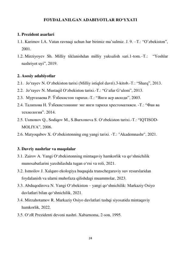 24 
 
FOYDALANILGAN ADABIYOTLAR RO‘YXATI 
 
1. Prezident asarlari 
1.1.  Karimov I.A. Vatan ravnaqi uchun har birimiz ma’sulmiz. J. 9. –T.: “O’zbekiston”, 
2001. 
1.2.  Mirziyoyev Sh. Milliy tiklanishdan milliy yuksalish sari.1-tom.–T.:  “Yoshlar 
nashriyot uyi”, 2019. 
 
2. Asosiy adabiyotlar 
2.1. Jo‘rayev N. O‘zbekiston tarixi (Milliy istiqlol davri).3-kitob.-T.: “Sharq”, 2013. 
2.2. Jo‘rayev N. Mustaqil O‘zbekiston tarixi.-T.: “G‘afur G‘ulom”, 2013. 
2.3. Муртазаева Р. Ўзбекистон тарихи.-Т.: “Янги аср авлоди”, 2003. 
2.4.  Талипова Н. Ўзбекистоннинг энг янги тарихи хрестоматияси. -Т.: “Фан ва 
технология”. 2014. 
2.5.  Usmonov Q., Sodiqov M., S.Burxonova S. Oʻzbekiston tarixi.-T.: “IQTISOD-
MOLIYA”, 2006. 
2.6.  Matyoqubov X. Oʻzbekistonning eng yangi tarixi. -T.: "Akademnashr", 2021. 
 
3. Davriy nashrlar va maqolalar 
3.1.  Zairov A. Yangi O‘zbekistonning mintaqaviy hamkorlik va qo‘shnichilik 
munosabatlarini yaxshilashda tugan o‘rni va roli, 2021. 
3.2.  Ismoilov J. Xalqaro ekologiya huquqida transchegaraviy suv resurslaridan 
foydalanish va ularni muhofaza qilishdagi muammolar, 2023. 
3.3.  Abduqodirova N. Yangi O‘zbekiston – yangi qo‘shnichilik: Markaziy Osiyo 
davlatlari bilan qo‘shnichilik, 2021. 
3.4.  Mirzahotamov R. Markaziy Osiyo davlatlari tashqi siyosatida mintaqaviy 
hamkorlik, 2022. 
3.5.  O‘zR Prezidenti devoni nashri. Xabarnoma, 2-son, 1995. 
 
 
 
