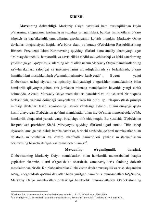 2 
 
KIRISH 
 
 
Mavzuning dolzarbligi. Markaziy Osiyo davlatlari ham mustaqillikdan keyin 
o’zlarining integratsion tuzilmalarini tuzishga uringanliklari, bunday tashkilotlarni o’zaro 
ishonch va bag’rikenglik tamoyillariga asoslanganini ko’rish mumkin. Markaziy Osiyo 
davlatlari integratsiyasi haqida so’z borar ekan, bu borada O’zbekiston Respublikasining 
Birinchi Prezidenti Islom Karimovning quyidagi fikrlari katta amaliy ahamiyatga ega: 
“Mintaqada tinchlik, barqarorlik va xavfsizlikka tahdid soluvchi tashqi va ichki xatarlarning 
yoyilishiga yo’l qo‘ymaslik, ularning oldini olish uchun Markaziy Osiyo mamlakatlarining 
sa’y-harakatlari, salohiyat va imkoniyatlarini muvofiqlashtirish va birlashtirish, o’zaro 
hamjihatlikni mustahkamlash o’ta muhim ahamiyat kasb etadi”1. 
Bugun 
yangi 
O’zbekiston tashqi siyosati va iqtisodiy faoliyatidagi o’zgarishlar mamlakatimiz bilan 
hamkorlik qilayotgan jahon, shu jumladan mintaqa mamlakatlari hayotida yangi sahifa 
ochmoqda. Avvalo, Markaziy Osiyo mamlakatlari qarashlari va intilishlarini bir nuqtada 
birlashtirish, xalqaro doiradagi jarayonlarda o’zaro bir birini qo’llab-quvvatlash prinsipi 
mintaqa davlatlari tashqi siyosatining ustuvor vazifasiga aylandi. O’zini dunyoga qayta 
kashf qilayotgan O’zbekiston qo’shni mamlakatlar bilan iliq do’stona munosabatda bo’lib, 
hamkorlik aloqalarini yanada yangi bosqichga olib chiqmoqda. Bu xususida O’zbekiston 
Respublikasi prezidenti Sh.M. Mirziyoyev quyidagi fikrlarni ilgari suradi: ”Biz tashqi 
siyosatini amalga oshirishda barcha davlatlar, birinchi navbatda, qo’shni mamlakatlar bilan 
do’stona munosabatlar va o’zaro manfaatli hamkorlikni yanada mustahkamlashni 
o’zimizning birinchi darajali vazifamiz deb bilamiz”2. 
 
 
 
 
 
 
 
 
 
 
 
Mavzuning 
o‘rganilganlik 
darajasi. 
O’zbekistoning Markaziy Osiyo mamlakatlari bilan hamkorlik munosabatlari haqida 
gaplashar ekanmiz, ularni o’rganish va sharxlash, zamonaviy tarix fanining dolzarb 
masalalaridan biridir. Ko’plab tarixchilar O’zbekiston davlat mustaqillikka erishishiganidan 
so‘ng, chegaradosh qo‘shni davlatlar bilan yuritgan hamkorlik munosabatlari to‘g‘risida, 
Markaziy Osiyo mamlakatlari o‘rtasidagi hamkorlik munosabatlarida O’zbekistonning 
                                                           
1 Karimov I.A. Vatan ravnaqi uchun har birimiz ma’sulmiz. J. 9. –T.: O’zbekiston, 2001, 89-b. 
2 Sh. Mirziyoyev. Milliy tiklanishdan milliy yuksalish sari. Yoshlar nashriyot uyi Toshkent-2019, 1-tom 52-b.. 
