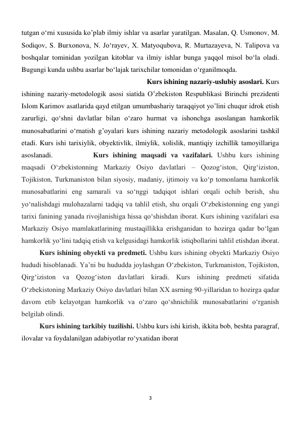 3 
 
tutgan o‘rni xususida ko’plab ilmiy ishlar va asarlar yaratilgan. Masalan, Q. Usmonov, M. 
Sodiqov, S. Burxonova, N. Jo‘rayev, X. Matyoqubova, R. Murtazayeva, N. Talipova va 
boshqalar tominidan yozilgan kitoblar va ilmiy ishlar bunga yaqqol misol bo‘la oladi. 
Bugungi kunda ushbu asarlar bo‘lajak tarixchilar tomonidan o‘rganilmoqda. 
 
 
 
 
 
 
 
 
Kurs ishining nazariy-uslubiy asoslari. Kurs 
ishining nazariy-metodologik asosi siatida O’zbekiston Respublikasi Birinchi prezidenti 
Islom Karimov asatlarida qayd etilgan umumbashariy taraqqiyot yo’lini chuqur idrok etish 
zarurligi, qo‘shni davlatlar bilan o‘zaro hurmat va ishonchga asoslangan hamkorlik 
munosabatlarini o‘rnatish g’oyalari kurs ishining nazariy metodologik asoslarini tashkil 
etadi. Kurs ishi tarixiylik, obyektivlik, ilmiylik, xolislik, mantiqiy izchillik tamoyillariga 
asoslanadi.  
 
Kurs ishining maqsadi va vazifalari. Ushbu kurs ishining 
maqsadi O‘zbekistonning Markaziy Osiyo davlatlari – Qozog‘iston, Qirg‘iziston, 
Tojikiston, Turkmaniston bilan siyosiy, madaniy, ijtimoiy va ko‘p tomonlama hamkorlik 
munosabatlarini eng samarali va so‘nggi tadqiqot ishlari orqali ochib berish, shu 
yo‘nalishdagi mulohazalarni tadqiq va tahlil etish, shu orqali O‘zbekistonning eng yangi 
tarixi fanining yanada rivojlanishiga hissa qo‘shishdan iborat. Kurs ishining vazifalari esa 
Markaziy Osiyo mamlakatlarining mustaqillikka erishganidan to hozirga qadar bo‘lgan 
hamkorlik yo‘lini tadqiq etish va kelgusidagi hamkorlik istiqbollarini tahlil etishdan iborat.
 
Kurs ishining obyekti va predmeti. Ushbu kurs ishining obyekti Markaziy Osiyo 
hududi hisoblanadi. Ya’ni bu hududda joylashgan O‘zbekiston, Turkmaniston, Tojikiston, 
Qirg‘iziston va Qozog‘iston davlatlari kiradi. Kurs ishining predmeti sifatida 
O‘zbekistoning Markaziy Osiyo davlatlari bilan XX asrning 90-yillaridan to hozirga qadar 
davom etib kelayotgan hamkorlik va o‘zaro qo‘shnichilik munosabatlarini o‘rganish 
belgilab olindi. 
 
 
 
 
 
 
 
 
 
 
 
Kurs ishining tarkibiy tuzilishi. Ushbu kurs ishi kirish, ikkita bob, beshta paragraf, 
ilovalar va foydalanilgan adabiyotlar ro‘yxatidan iborat 
 
 
