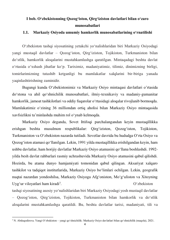 4 
 
I bob. O‘zbekistonning Qozog‘iston, Qirg‘iziston davlatlari bilan o‘zaro 
munosabatlari 
1.1. Markaziy Osiyoda umumiy hamkorlik munosabatlarining o‘rnatilishi 
 
 
O‘zbekiston tashqi siyosatining yetakchi yo‘nalishlaridan biri Markaziy Osiyodagi 
yangi mustaqil davlatlar – Qozog‘iston, Qirg‘iziston, Tojikiston, Turkmaniston bilan 
do‘stlik, hamkorlik aloqalarini mustahkamlashga qaratilgan. Mintaqadagi beshta davlat 
o‘rtasida o‘xshash jihatlar ko‘p. Tariximiz, madaniyatimiz, tilimiz, dinimizning birligi, 
tomirlarimizning tutashib ketganligi bu mamlakatlar xalqlarini bir-biriga yanada 
yaqinlashtirishning zaminidir.  
 
 
 
 
 
 
 
 
Bugungi kunda O‘zbekistonimiz va Markaziy Osiyo mintaqasi davlatlari o’rtasida 
do‘stona va ahil qo‘shnichilik munosabatlari, ilmiy-texnikaviy va madaniy-gumanitar  
hamkorlik, jamoat tashkilotlari va oddiy fuqarolar o‘rtasidagi aloqalar rivojlanib bormoqda. 
Mamlakatimiz o‘zining 36 milliondan ortiq aholisi bilan Markaziy Osiyo mintaqasida  
xavfsizlikni ta’minlashda muhim rol o‘ynab kelmoqda.  
 
 
 
Markaziy Osiyo deganda, Sovet Ittifoqi parchalangandan keyin mustaqillikka 
erishgan beshta musulmon respublikalar: Qirg‘iziston, Qozog‘iston, Tojikiston, 
Turkmaniston va O‘zbekiston nazarda tutiladi. Sovetlar davrida bu hududga O‘rta Osiyo va 
Qozog‘iston atamasi qo‘llanilgan. Lekin, 1991 yilda mustaqillikka erishilgandan keyin, ham 
ushbu davlatlar, ham horijiy davlatlar Markaziy Osiyo atamasini qo‘llana boshlashdi. 1992-
yilda besh davlat rahbarlari rasmiy uchrashuvida Markaziy Osiyo atamasini qabul qilishdi. 
Hozirda, bu atama dunyo hamjamiyati tomonidan qabul qilingan. Aksariyat xalqaro 
tashkilot va tadqiqot institutlarida, Markaziy Osiyo bo‘limlari ochilgan. Lekin, geografik 
nuqtai nazardan yondoshilsa, Markaziy Osiyoga Afg‘oniston, Mo‘g‘uliston va Xitoyning 
Uyg‘ur viloyatlari ham kiradi3.  
 
 
 
 
 
 
O‘zbekiston 
tashqi siyosatining asosiy yo‘nalishlaridan biri Markaziy Osiyodagi yosh mustaqil davlatlar 
– Qozog‘iston, Qirg‘iziston, Tojikiston, Turkmaniston bilan hamkorlik va do‘stlik 
aloqalarini mustahkamlashga qaratildi. Bu, beshta davlatlar tarixi, madaniyati, tili va 
                                                           
3 N. Abduqodirova. Yangi O‘zbekiston – yangi qo‘shnichilik: Markaziy Osiyo davlatlari bilan qo‘shnichilik (maqola), 2021. 
