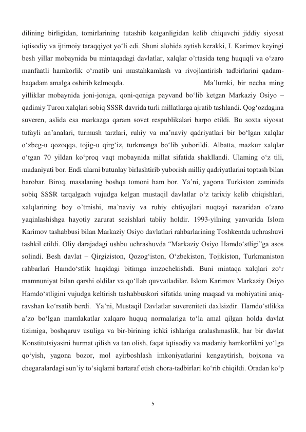 5 
 
dilining birligidan, tomirlarining tutashib ketganligidan kelib chiquvchi jiddiy siyosat 
iqtisodiy va ijtimoiy taraqqiyot yo‘li edi. Shuni alohida aytish kerakki, I. Karimov keyingi 
besh yillar mobaynida bu mintaqadagi davlatlar, xalqlar o’rtasida teng huquqli va o‘zaro 
manfaatli hamkorlik o‘rnatib uni mustahkamlash va rivojlantirish tadbirlarini qadam-
baqadam amalga oshirib kelmoqda.  
 
 
 
Ma’lumki, bir necha ming 
yilliklar mobaynida joni-joniga, qoni-qoniga payvand bo‘lib ketgan Markaziy Osiyo – 
qadimiy Turon xalqlari sobiq SSSR davrida turli millatlarga ajratib tashlandi. Qog‘ozdagina 
suveren, aslida esa markazga qaram sovet respublikalari barpo etildi. Bu soxta siyosat 
tufayli an’analari, turmush tarzlari, ruhiy va ma’naviy qadriyatlari bir bo‘lgan xalqlar 
o‘zbeg-u qozoqqa, tojig-u qirg‘iz, turkmanga bo‘lib yuborildi. Albatta, mazkur xalqlar 
o‘tgan 70 yildan ko‘proq vaqt mobaynida millat sifatida shakllandi. Ulaming o‘z tili, 
madaniyati bor. Endi ularni butunlay birlashtirib yuborish milliy qadriyatlarini toptash bilan 
barobar. Biroq, masalaning boshqa tomoni ham bor. Ya’ni, yagona Turkiston zaminida 
sobiq SSSR tarqalgach vujudga kelgan mustaqil davlatlar o‘z tarixiy kelib chiqishlari, 
xalqlarining boy o’tmishi, ma’naviy va ruhiy ehtiyojlari nuqtayi nazaridan o‘zaro 
yaqinlashishga hayotiy zarurat sezishlari tabiiy holdir. 1993-yilning yanvarida Islom 
Karimov tashabbusi bilan Markaziy Osiyo davlatlari rahbarlarining Toshkentda uchrashuvi 
tashkil etildi. Oliy darajadagi ushbu uchrashuvda “Markaziy Osiyo Hamdo‘stligi”ga asos 
solindi. Besh davlat – Qirgiziston, Qozog‘iston, O‘zbekiston, Tojikiston, Turkmaniston 
rahbarlari Hamdo‘stlik haqidagi bitimga imzochekishdi. Buni mintaqa xalqlari zo‘r 
mamnuniyat bilan qarshi oldilar va qo‘llab quvvatladilar. Islom Karimov Markaziy Osiyo 
Hamdo‘stligini vujudga keltirish tashabbuskori sifatida uning maqsad va mohiyatini aniq-
ravshan ko‘rsatib berdi.  Ya’ni, Mustaqil Davlatlar suvereniteti daxlsizdir. Hamdo‘stlikka 
a’zo bo‘lgan mamlakatlar xalqaro huquq normalariga to‘la amal qilgan holda davlat 
tizimiga, boshqaruv usuliga va bir-birining ichki ishlariga aralashmaslik, har bir davlat 
Konstitutsiyasini hurmat qilish va tan olish, faqat iqtisodiy va madaniy hamkorlikni yo‘lga 
qo‘yish, yagona bozor, mol ayirboshlash imkoniyatlarini kengaytirish, bojxona va 
chegaralardagi sun’iy to‘siqlami bartaraf etish chora-tadbirlari ko‘rib chiqildi. Oradan ko‘p 
