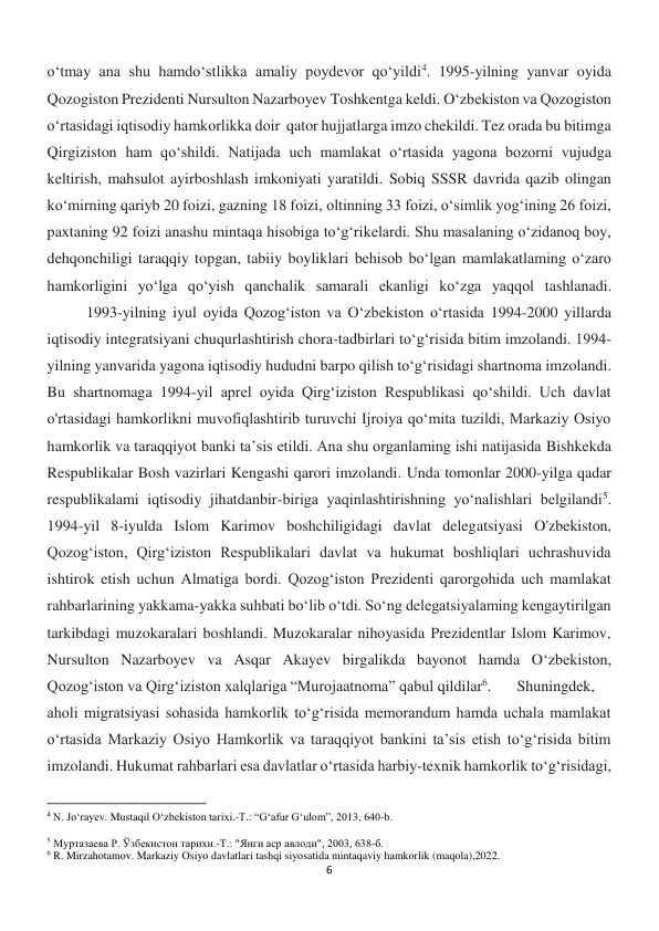 6 
 
o‘tmay ana shu hamdo‘stlikka amaliy poydevor qo‘yildi4. 1995-yilning yanvar oyida 
Qozogiston Prezidenti Nursulton Nazarboyev Toshkentga keldi. O‘zbekiston va Qozogiston 
o‘rtasidagi iqtisodiy hamkorlikka doir  qator hujjatlarga imzo chekildi. Tez orada bu bitimga 
Qirgiziston ham qo‘shildi. Natijada uch mamlakat o‘rtasida yagona bozorni vujudga 
keltirish, mahsulot ayirboshlash imkoniyati yaratildi. Sobiq SSSR davrida qazib olingan 
ko‘mirning qariyb 20 foizi, gazning 18 foizi, oltinning 33 foizi, o‘simlik yog‘ining 26 foizi, 
paxtaning 92 foizi anashu mintaqa hisobiga to‘g‘rikelardi. Shu masalaning o‘zidanoq boy, 
dehqonchiligi taraqqiy topgan, tabiiy boyliklari behisob bo‘lgan mamlakatlaming o‘zaro 
hamkorligini yo‘lga qo‘yish qanchalik samarali ekanligi ko‘zga yaqqol tashlanadi.
 
1993-yilning iyul oyida Qozog‘iston va O‘zbekiston o‘rtasida 1994-2000 yillarda 
iqtisodiy integratsiyani chuqurlashtirish chora-tadbirlari to‘g‘risida bitim imzolandi. 1994-
yilning yanvarida yagona iqtisodiy hududni barpo qilish to‘g‘risidagi shartnoma imzolandi. 
Bu shartnomaga 1994-yil aprel oyida Qirg‘iziston Respublikasi qo‘shildi. Uch davlat 
o'rtasidagi hamkorlikni muvofiqlashtirib turuvchi Ijroiya qo‘mita tuzildi, Markaziy Osiyo 
hamkorlik va taraqqiyot banki ta’sis etildi. Ana shu organlaming ishi natijasida Bishkekda 
Respublikalar Bosh vazirlari Kengashi qarori imzolandi. Unda tomonlar 2000-yilga qadar 
respublikalami iqtisodiy jihatdanbir-biriga yaqinlashtirishning yo‘nalishlari belgilandi5. 
1994-yil 8-iyulda Islom Karimov boshchiligidagi davlat delegatsiyasi O'zbekiston, 
Qozog‘iston, Qirg‘iziston Respublikalari davlat va hukumat boshliqlari uchrashuvida 
ishtirok etish uchun Almatiga bordi. Qozog‘iston Prezidenti qarorgohida uch mamlakat 
rahbarlarining yakkama-yakka suhbati bo‘lib o‘tdi. So‘ng delegatsiyalaming kengaytirilgan 
tarkibdagi muzokaralari boshlandi. Muzokaralar nihoyasida Prezidentlar Islom Karimov, 
Nursulton Nazarboyev va Asqar Akayev birgalikda bayonot hamda O‘zbekiston, 
Qozog‘iston va Qirg‘iziston xalqlariga “Murojaatnoma” qabul qildilar6. 
Shuningdek, 
aholi migratsiyasi sohasida hamkorlik to‘g‘risida memorandum hamda uchala mamlakat 
o‘rtasida Markaziy Osiyo Hamkorlik va taraqqiyot bankini ta’sis etish to‘g‘risida bitim 
imzolandi. Hukumat rahbarlari esa davlatlar o‘rtasida harbiy-texnik hamkorlik to‘g‘risidagi, 
                                                           
4 N. Jo‘rayev. Mustaqil O‘zbekiston tarixi.-T.: “G‘afur G‘ulom”, 2013, 640-b. 
 
5 Муртазаева Р. Ўзбекистон тарихи.-Т.: "Янги аср авлоди", 2003, 638-б. 
6 R. Mirzahotamov. Markaziy Osiyo davlatlari tashqi siyosatida mintaqaviy hamkorlik (maqola),2022. 
