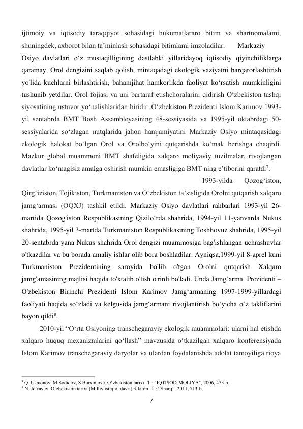 7 
 
ijtimoiy va iqtisodiy taraqqiyot sohasidagi hukumatlararo bitim va shartnomalami, 
shuningdek, axborot bilan ta’minlash sohasidagi bitimlami imzoladilar. 
Markaziy 
Osiyo davlatlari o‘z mustaqilligining dastlabki yillaridayoq iqtisodiy qiyinchiliklarga 
qaramay, Orol dengizini saqlab qolish, mintaqadagi ekologik vaziyatni barqarorlashtirish 
yo'lida kuchlarni birlashtirish, bahamjihat hamkorlikda faoliyat ko‘rsatish mumkinligini 
tushunib yetdilar. Orol fojiasi va uni bartaraf etishchoralarini qidirish O‘zbekiston tashqi 
siyosatining ustuvor yo‘nalishlaridan biridir. O‘zbekiston Prezidenti Islom Karimov 1993-
yil sentabrda BMT Bosh Assambleyasining 48-sessiyasida va 1995-yil oktabrdagi 50-
sessiyalarida so‘zlagan nutqlarida jahon hamjamiyatini Markaziy Osiyo mintaqasidagi 
ekologik halokat bo‘lgan Orol va Orolbo‘yini qutqarishda ko‘mak berishga chaqirdi. 
Mazkur global muammoni BMT shafeligida xalqaro moliyaviy tuzilmalar, rivojlangan 
davlatlar ko‘magisiz amalga oshirish mumkin emasligiga BMT ning e’tiborini qaratdi7. 
 
 
 
 
 
 
 
 
 
 
1993-yilda 
Qozog‘iston, 
Qirg‘iziston, Tojikiston, Turkmaniston va O‘zbekiston ta’sisligida Orolni qutqarish xalqaro 
jamg‘armasi (OQXJ) tashkil etildi. Markaziy Osiyo davlatlari rahbarlari 1993-yil 26-
martida Qozog'iston Respublikasining Qizilo‘rda shahrida, 1994-yil 11-yanvarda Nukus 
shahrida, 1995-yil 3-martda Turkmaniston Respublikasining Toshhovuz shahrida, 1995-yil 
20-sentabrda yana Nukus shahrida Orol dengizi muammosiga bag'ishlangan uchrashuvlar 
o'tkazdilar va bu borada amaliy ishlar olib bora boshladilar. Ayniqsa,1999-yil 8-aprel kuni 
Turkmaniston 
Prezidentining 
saroyida 
bo'lib 
o'tgan 
Orolni 
qutqarish 
Xalqaro 
jamg'amasining majlisi haqida to'xtalib o'tish o'rinli bo'ladi. Unda Jamg‘arma  Prezidentiؘ –
O'zbekiston Birinchi Prezidenti Islom Karimov Jamg‘armaning 1997-1999-yillardagi 
faoliyati haqida so‘zladi va kelgusida jamg‘armani rivojlantirish bo‘yicha o‘z takliflarini 
bayon qildi8. 
 
2010-yil “O‘rta Osiyoning transchegaraviy ekologik muammolari: ularni hal etishda 
xalqaro huquq mexanizmlarini qo‘llash” mavzusida o‘tkazilgan xalqaro konferensiyada 
Islom Karimov transchegaraviy daryolar va ulardan foydalanishda adolat tamoyiliga rioya 
                                                           
7 Q. Usmonov, M.Sodiqov, S.Burxonova. Oʻzbekiston tarixi.-T.: "IQTISOD-MOLIYA", 2006, 473-b. 
8 N. Jo‘rayev. O‘zbekiston tarixi (Milliy istiqlol davri).3-kitob.-T.: “Sharq”, 2011, 713-b. 
 
