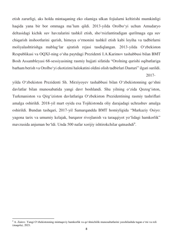 8 
 
etish zarurligi, aks holda mintaqaning eko olamiga ulkan fojialarni keltirishi mumkinligi 
haqida yana bir bor ommaga ma’lum qildi. 2013-yilda Orolbo‘yi uchun Amudaryo 
deltasidagi kichik suv havzalarini tashkil etish, sho‘rsizlantiradigan qurilmaga ega suv 
chiqarish inshootlarini qurish, himoya o‘rmonini tashkil etish kabi loyiha va tadbirlarni 
moliyalashtirishga mablag‘lar ajratish rejasi tasdiqlangan. 2013-yilda O‘zbekiston 
Respublikasi va OQXJ-ning o‘sha paytdagi Prezidenti I.A.Karimov tashabbusi bilan BMT 
Bosh Assambleyasi 68-sessiyasining rasmiy hujjati sifatida “Orolning qurishi oqibatlariga 
barham berish va Orolbo‘yi ekotizimi halokatini oldini olish tadbirlari Dasturi” ilgari surildi.
 
 
 
 
 
 
 
 
 
 
 
 
 
2017-
yilda O‘zbekiston Prezidenti Sh. Mirziyoyev tashabbusi bilan O‘zbekistonning qo‘shni 
davlatlar bilan munosabatida yangi davr boshlandi. Shu yilning o‘zida Qozog‘iston, 
Turkmaniston va Qirg‘iziston davlatlariga O‘zbekiston Prezidentining rasmiy tashriflari 
amalga oshirildi. 2018-yil mart oyida esa Tojikistonda oliy darajadagi uchrashuv amalga 
oshirildi. Bundan tashqari, 2017-yil Samarqandda BMT homiyligida “Markaziy Osiyo: 
yagona tarix va umumiy kelajak, barqaror rivojlanish va taraqqiyot yo‘lidagi hamkorlik” 
mavzusida anjuman bo‘ldi. Unda 500 nafar xorijiy ishtirokchilar qatnashdi9. 
 
 
 
                                                           
9 A. Zairov. Yangi O‘zbekistonning mintaqaviy hamkorlik va qo‘shnichilik munosabatlarini yaxshilashda tugan o‘rni va roli 
(maqola), 2021. 
