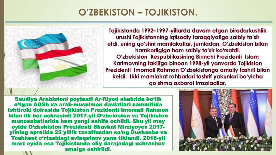 O‘ZBEKISTON – TOJIKISTON.
Tojikistonda 1992–1997-yillarda davom etgan birodarkushlik  
urushi Tojikistonning iqtisodiy taraqqiyotiga salbiy ta’sir 
etdi, uning qo‘shni mamlakatlar, jumladan, O‘zbekiston bilan  
hamkorligiga ham salbiy ta’sir ko‘rsatdi. 
O‘zbekiston  Respublikasining Birinchi Prezidenti  Islom  
Karimovning taklifga binoan 1998-yil yanvarda Tojikiston  
Prezidenti  Imomali Rahmon O‘zbekistonga amaliy tashrif bilan  
keldi.  Ikki mamlakat rahbarlari tashrif yakunlari bo‘yicha 
qo‘shma axborot imzoladilar.
Saudiya Arabistoni poytaxti Ar-Riyod shahrida bo‘lib 
o‘tgan AQSh va arab-musulmon davlatlari sammitida 
Ishtiroki doirasida Tojikiston Prezidenti Imomali Rahmon  
bilan ilk bor uchrashdi 2017-yil O‘zbekiston va Tojikiston 
munosabatlarida ham yangi sahifa ochildi. Shu yil may 
oyida O‘zbekiston Prezidenti Shavkat Mirziyoyev 2017-
yilning aprelida 25 yillik tanaffusdan so‘ng Dushanbe va 
Toshkent o‘rtasidagi aviaqatnov yana tiklandi. 2018-yil 
mart oyida esa Tojikistonda oliy darajadagi uchrashuv 
amalga oshirildi.
