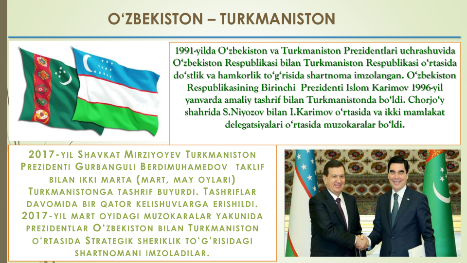 O‘ZBEKISTON – TURKMANISTON
1991-yilda O‘zbekiston va Turkmaniston Prezidentlari uchrashuvida 
O‘zbekiston Respublikasi bilan Turkmaniston Respublikasi o‘rtasida 
do‘stlik va hamkorlik to‘g‘risida shartnoma imzolangan. O‘zbekiston 
Respublikasining Birinchi  Prezidenti Islom Karimov 1996-yil 
yanvarda amaliy tashrif bilan Turkmanistonda bo‘ldi. Chorjo‘y 
shahrida S.Niyozov bilan I.Karimov o‘rtasida va ikki mamlakat 
delegatsiyalari o‘rtasida muzokaralar bo‘ldi.
2017-YIL SHAVKAT MIRZIYOYEV TURKMANISTON
PREZIDENTI GURBANGULI BERDIMUHAMEDOV
TAKLIF
BILAN IKKI MARTA (MART, MAY OYLARI)  
TURKMANISTONGA TASHRIF BUYURDI. TASHRIFLAR
DAVOMIDA BIR QATOR KELISHUVLARGA ERISHILDI. 
2017-YIL MART OYIDAGI MUZOKARALAR YAKUNIDA
PREZIDENTLAR O‘ZBEKISTON BILAN TURKMANISTON
O‘RTASIDA STRATEGIK SHERIKLIK TO‘G‘RISIDAGI
SHARTNOMANI IMZOLADILAR. 
