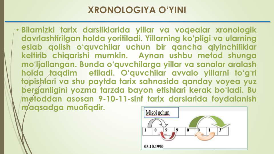 XRONOLOGIYA O‘YINI
• Bilamizki tarix darsliklarida yillar va voqealar xronologik
davrlashtirilgan holda yoritiladi. Yillarning ko‘pligi va ularning
eslab qolish o‘quvchilar uchun bir qancha qiyinchiliklar
keltirib chiqarishi mumkin.
Aynan ushbu metod shunga
mo‘ljallangan. Bunda o‘quvchilarga yillar va sanalar aralash
holda taqdim
etiladi. O‘quvchilar avvalo yillarni to‘g‘ri
topishlari va shu paytda tarix sahnasida qanday voyea yuz
berganligini yozma tarzda bayon etishlari kerak bo‘ladi. Bu
metoddan asosan 9-10-11-sinf tarix darslarida foydalanish
maqsadga muofiqdir.
