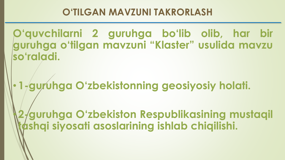 O‘quvchilarni
2
guruhga
bo‘lib
olib,
har
bir
guruhga o‘tilgan mavzuni “Klaster” usulida mavzu
so‘raladi.
•1-guruhga O‘zbekistonning geosiyosiy holati.
•2-guruhga O‘zbekiston Respublikasining mustaqil
tashqi siyosati asoslarining ishlab chiqilishi.
O‘TILGAN MAVZUNI TAKRORLASH
