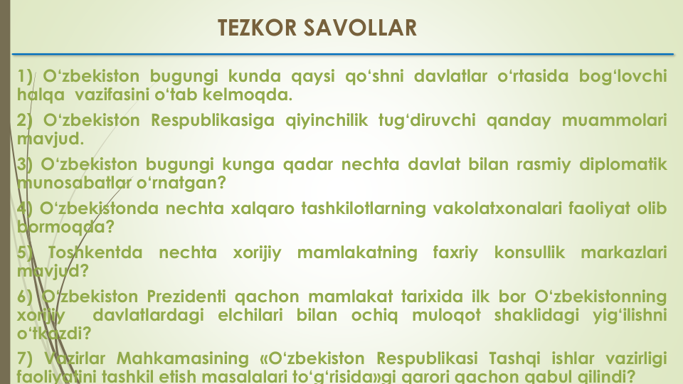 1) O‘zbekiston bugungi kunda qaysi qo‘shni davlatlar o‘rtasida bog‘lovchi
halqa vazifasini o‘tab kelmoqda.
2) O‘zbekiston Respublikasiga qiyinchilik tug‘diruvchi qanday muammolari
mavjud.
3) O‘zbekiston bugungi kunga qadar nechta davlat bilan rasmiy diplomatik
munosabatlar o‘rnatgan?
4) O‘zbekistonda nechta xalqaro tashkilotlarning vakolatxonalari faoliyat olib
bormoqda?
5)
Toshkentda
nechta
xorijiy
mamlakatning
faxriy
konsullik
markazlari
mavjud?
6) O‘zbekiston Prezidenti qachon mamlakat tarixida ilk bor O‘zbekistonning
xorijiy
davlatlardagi elchilari bilan ochiq muloqot shaklidagi yig‘ilishni
o‘tkazdi?
7) Vazirlar Mahkamasining «O‘zbekiston Respublikasi Tashqi ishlar vazirligi
faoliyatini tashkil etish masalalari to‘g‘risida»gi qarori qachon qabul qilindi?
TEZKOR SAVOLLAR
