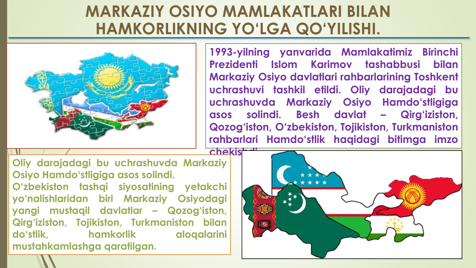 MARKAZIY OSIYO MAMLAKATLARI BILAN  
HAMKORLIKNING YO‘LGA QO‘YILISHI.
1993-yilning
yanvarida
Mamlakatimiz
Birinchi
Prezidenti
Islom
Karimov
tashabbusi
bilan
Markaziy Osiyo davlatlari rahbarlarining Toshkent
uchrashuvi
tashkil
etildi.
Oliy
darajadagi
bu
uchrashuvda
Markaziy
Osiyo
Hamdo‘stligiga
asos
solindi.
Besh
davlat
–
Qirg‘iziston,
Qozog‘iston, O‘zbekiston, Tojikiston, Turkmaniston
rahbarlari Hamdo‘stlik
haqidagi
bitimga
imzo
chekishdi.
Oliy darajadagi bu uchrashuvda Markaziy
Osiyo Hamdo‘stligiga asos solindi.
O‘zbekiston
tashqi
siyosatining
yetakchi
yo‘nalishlaridan
biri
Markaziy
Osiyodagi
yangi
mustaqil
davlatlar
–
Qozog‘iston,
Qirg‘iziston,
Tojikiston,
Turkmaniston
bilan
do‘stlik,
hamkorlik
aloqalarini
mustahkamlashga qaratilgan.
