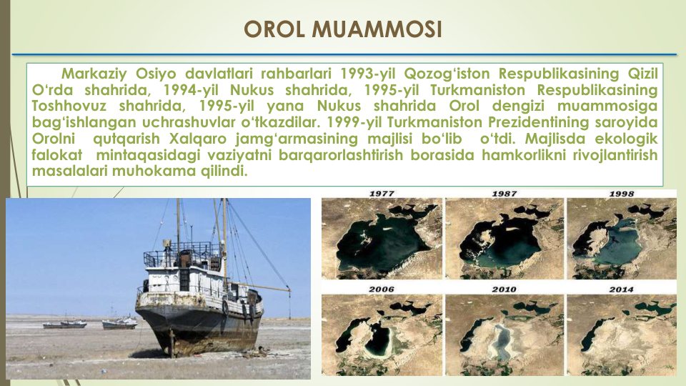 Markaziy Osiyo davlatlari rahbarlari 1993-yil Qozog‘iston Respublikasining Qizil
O‘rda shahrida, 1994-yil Nukus shahrida, 1995-yil Turkmaniston Respublikasining
Toshhovuz
shahrida,
1995-yil
yana
Nukus
shahrida
Orol
dengizi
muammosiga
bag‘ishlangan uchrashuvlar o‘tkazdilar. 1999-yil Turkmaniston Prezidentining saroyida
Orolni
qutqarish Xalqaro jamg‘armasining majlisi bo‘lib
o‘tdi. Majlisda ekologik
falokat
mintaqasidagi vaziyatni barqarorlashtirish borasida hamkorlikni rivojlantirish
masalalari muhokama qilindi.
OROL MUAMMOSI
