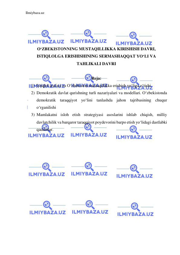 Ilmiybaza.uz 
 
 
 
 
 
O‘ZBEKISTONNING MUSTAQILLIKKA KIRISHISH DAVRI, 
ISTIQLOLGA ERISHISHINING SERMASHAQQAT YO‘LI VA 
TAHLIKALI DAVRI 
 
Reja: 
1) Istiqlol arafasi va O‘zbekiston mustaqillikka erishish yo‘liga o‘tishi. 
2) Demokratik davlat qurishning turli nazariyalari va modellari. O‘zbekistonda 
demokratik taraqqiyot yo‘lini tanlashda jahon tajribasining chuqur 
o‘rganilishi 
3) Mamlakatni isloh etish strategiyasi asoslarini ishlab chiqish, milliy 
davlatchilik va barqaror taraqqiyot poydevorini barpo etish yo‘lidagi dastlabki 
qadamlar. 
 
 
 
 
 
 
 
 
 
 
 
 
 
 
