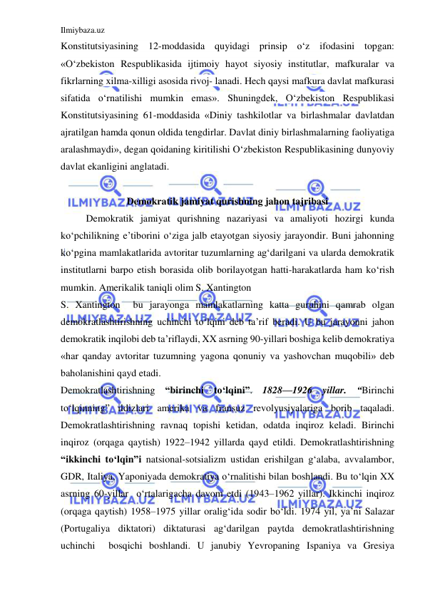 Ilmiybaza.uz 
 
Konstitutsiyasining 12-moddasida quyidagi prinsip o‘z ifodasini topgan: 
«O‘zbekiston Respublikasida ijtimoiy hayot siyosiy institutlar, mafkuralar va 
fikrlarning xilma-xilligi asosida rivoj- lanadi. Hech qaysi mafkura davlat mafkurasi 
sifatida o‘rnatilishi mumkin emas». Shuningdek, O‘zbekiston Respublikasi 
Konstitutsiyasining 61-moddasida «Diniy tashkilotlar va birlashmalar davlatdan 
ajratilgan hamda qonun oldida tengdirlar. Davlat diniy birlashmalarning faoliyatiga 
aralashmaydi», degan qoidaning kiritilishi O‘zbekiston Respublikasining dunyoviy 
davlat ekanligini anglatadi. 
 
Demokratik jamiyat qurishning jahon tajribasi 
Demokratik jamiyat qurishning nazariyasi va amaliyoti hozirgi kunda 
ko‘pchilikning e’tiborini o‘ziga jalb etayotgan siyosiy jarayondir. Buni jahonning 
ko‘pgina mamlakatlarida avtoritar tuzumlarning ag‘darilgani va ularda demokratik 
institutlarni barpo etish borasida olib borilayotgan hatti-harakatlarda ham ko‘rish 
mumkin. Amerikalik taniqli olim S. Xantington  
S. Xantington  bu jarayonga mamlakatlarning katta guruhini qamrab olgan 
demokratlashtirishning uchinchi to‘lqini deb ta’rif beradi. U bu jarayonni jahon 
demokratik inqilobi deb ta’riflaydi, XX asrning 90-yillari boshiga kelib demokratiya 
«har qanday avtoritar tuzumning yagona qonuniy va yashovchan muqobili» deb 
baholanishini qayd etadi. 
Demokratlashtirishning “birinchi to‘lqini”. 1828—1926 yillar. “Birinchi 
to‘lqinning” ildizlari amerika va fransuz revolyusiyalariga borib taqaladi. 
Demokratlashtirishning ravnaq topishi ketidan, odatda inqiroz keladi. Birinchi 
inqiroz (orqaga qaytish) 1922–1942 yillarda qayd etildi. Demokratlashtirishning 
“ikkinchi to‘lqin”i natsional-sotsializm ustidan erishilgan g‘alaba, avvalambor, 
GDR, Italiya, Yaponiyada demokratiya o‘rnalitishi bilan boshlandi. Bu to‘lqin XX 
asrning 60-yillar  o‘rtalarigacha davom etdi (1943–1962 yillar). Ikkinchi inqiroz 
(orqaga qaytish) 1958–1975 yillar oralig‘ida sodir bo‘ldi. 1974 yil, ya’ni Salazar 
(Portugaliya diktatori) diktaturasi ag‘darilgan paytda demokratlashtirishning 
uchinchi  bosqichi boshlandi. U janubiy Yevropaning Ispaniya va Gresiya 
