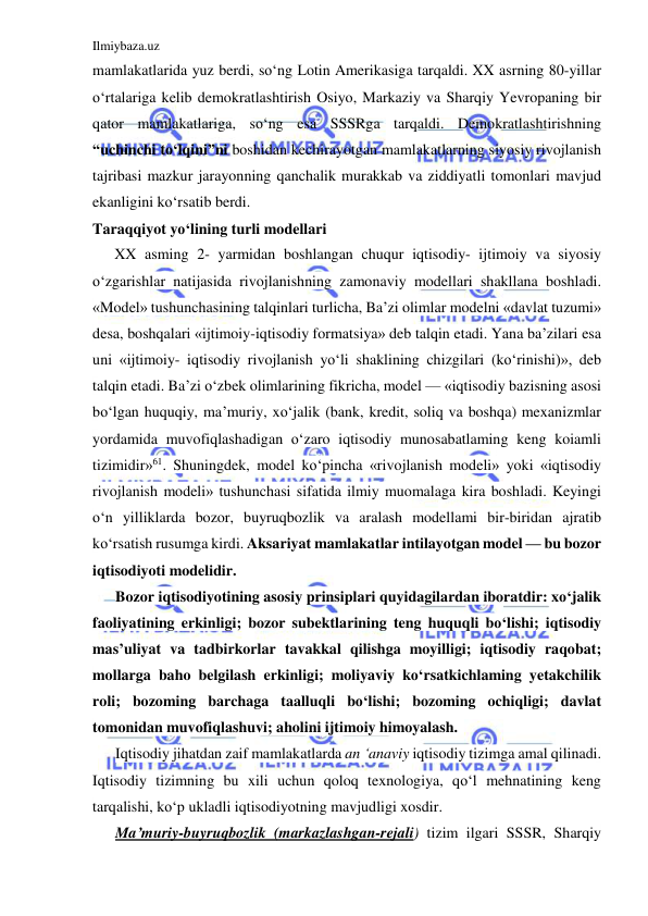 Ilmiybaza.uz 
 
mamlakatlarida yuz berdi, so‘ng Lotin Amerikasiga tarqaldi. XX asrning 80-yillar  
o‘rtalariga kelib demokratlashtirish Osiyo, Markaziy va Sharqiy Yevropaning bir 
qator mamlakatlariga, so‘ng esa SSSRga tarqaldi. Demokratlashtirishning 
“uchinchi to‘lqini”ni boshidan kechirayotgan mamlakatlarning siyosiy rivojlanish 
tajribasi mazkur jarayonning qanchalik murakkab va ziddiyatli tomonlari mavjud 
ekanligini ko‘rsatib berdi.  
Taraqqiyot yo‘lining turli modellari 
XX asming 2- yarmidan boshlangan chuqur iqtisodiy- ijtimoiy va siyosiy 
o‘zgarishlar natijasida rivojlanishning zamonaviy modellari shakllana boshladi. 
«Model» tushunchasining talqinlari turlicha, Ba’zi olimlar modelni «davlat tuzumi» 
desa, boshqalari «ijtimoiy-iqtisodiy formatsiya» deb talqin etadi. Yana ba’zilari esa 
uni «ijtimoiy- iqtisodiy rivojlanish yo‘li shaklining chizgilari (ko‘rinishi)», deb 
talqin etadi. Ba’zi o‘zbek olimlarining fikricha, model — «iqtisodiy bazisning asosi 
bo‘lgan huquqiy, ma’muriy, xo‘jalik (bank, kredit, soliq va boshqa) mexanizmlar 
yordamida muvofiqlashadigan o‘zaro iqtisodiy munosabatlaming keng koiamli 
tizimidir»61. Shuningdek, model ko‘pincha «rivojlanish modeli» yoki «iqtisodiy 
rivojlanish modeli» tushunchasi sifatida ilmiy muomalaga kira boshladi. Keyingi 
o‘n yilliklarda bozor, buyruqbozlik va aralash modellami bir-biridan ajratib 
ko‘rsatish rusumga kirdi. Aksariyat mamlakatlar intilayotgan model — bu bozor 
iqtisodiyoti modelidir. 
Bozor iqtisodiyotining asosiy prinsiplari quyidagilardan iboratdir: xo‘jalik 
faoliyatining erkinligi; bozor subektlarining teng huquqli bo‘lishi; iqtisodiy 
mas’uliyat va tadbirkorlar tavakkal qilishga moyilligi; iqtisodiy raqobat; 
mollarga baho belgilash erkinligi; moliyaviy ko‘rsatkichlaming yetakchilik 
roli; bozoming barchaga taalluqli bo‘lishi; bozoming ochiqligi; davlat 
tomonidan muvofiqlashuvi; aholini ijtimoiy himoyalash. 
Iqtisodiy jihatdan zaif mamlakatlarda an ‘anaviy iqtisodiy tizimga amal qilinadi. 
Iqtisodiy tizimning bu xili uchun qoloq texnologiya, qo‘l mehnatining keng 
tarqalishi, ko‘p ukladli iqtisodiyotning mavjudligi xosdir. 
Ma’muriy-buyruqbozlik (markazlashgan-rejali) tizim ilgari SSSR, Sharqiy 
