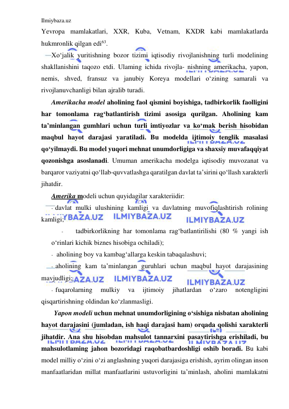 Ilmiybaza.uz 
 
Yevropa mamlakatlari, XXR, Kuba, Vetnam, KXDR kabi mamlakatlarda 
hukmronlik qilgan edi63. 
Xo‘jalik yuritishning bozor tizimi iqtisodiy rivojlanishning turli modelining 
shakllanishini taqozo etdi. Ulaming ichida rivojla- nishning amerikacha, yapon, 
nemis, shved, fransuz va janubiy Koreya modellari o‘zining samarali va 
rivojlanuvchanligi bilan ajralib turadi. 
Amerikacha model aholining faol qismini boyishiga, tadbirkorlik faolligini 
har tomonlama rag‘batlantirish tizimi asosiga qurilgan. Aholining kam 
ta’minlangan gumhlari uchun turli imtiyozlar va ko‘mak berish hisobidan 
maqbul hayot darajasi yaratiladi. Bu modelda ijtimoiy tenglik masalasi 
qo‘yilmaydi. Bu model yuqori mehnat unumdorligiga va shaxsiy muvafaqqiyat 
qozonishga asoslanadi. Umuman amerikacha modelga iqtisodiy muvozanat va 
barqaror vaziyatni qo‘llab-quvvatlashga qaratilgan davlat ta’sirini qo‘llash xarakterli 
jihatdir. 
Amerika modeli uchun quyidagilar xarakteriidir: 
- davlat mulki ulushining kamligi va davlatning muvofiqlashtirish rolining 
kamligi; 
- 
tadbirkorlikning har tomonlama rag‘batlantirilishi (80 % yangi ish 
o‘rinlari kichik biznes hisobiga ochiladi); 
- aholining boy va kambag‘allarga keskin tabaqalashuvi; 
- aholining kam ta’minlangan guruhlari uchun maqbul hayot darajasining 
mavjudligi; 
- fuqarolarning 
mulkiy 
va 
ijtimoiy 
jihatlardan 
o‘zaro 
notengligini 
qisqartirishning oldindan ko‘zlanmasligi. 
Yapon modeli uchun mehnat unumdorligining o‘sishiga nisbatan aholining 
hayot darajasini (jumladan, ish haqi darajasi ham) orqada qolishi xarakterli 
jihatdir. Ana shu hisobdan mahsulot tannarxini pasaytirishga erishiladi, bu 
mahsulotlaming jahon bozoridagi raqobatbardoshligi oshib boradi. Bu kabi 
model milliy o‘zini o‘zi anglashning yuqori darajasiga erishish, ayrim olingan inson 
manfaatlaridan millat manfaatlarini ustuvorligini ta’minlash, aholini mamlakatni 
