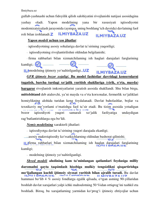 Ilmiybaza.uz 
 
gullab-yashnashi uchun fidoyilik qilish salohiyatini rivojlanishi natijasi asosidagina 
yashay 
oladi. 
Yapon 
modelining 
yana 
bir 
xususiyati 
iqtisodiyotni 
modemizatsiyalash jarayonida (ayniqsa, uning boshlang‘ich davrida) davlatning faol 
roli bilan izohlanadi. 
Yapon modeli uchun xos jihatlar: 
- iqtisodiyotning asosiy sohalariga davlat ta’sirining yuqoriligi; 
- iqtisodiyotning rivojlantirilishni oldindan belgilanishi; 
- firma rahbarlari bilan xizmatchilaming ish haqlari darajalari farqlarining 
kamligi; 
- modelning ijtimoiy yo‘naltirilganligi. 
GFR ijtimoiy bozor xojaligi. Bu model fashistlar davridagi konsernlarni 
tugatish, barcha turdagi xo‘jalik yuritish shakllariga (yirik, o‘rta, mayda) 
barqaror rivojlanish imkoniyatlarini yaratish asosida shakllandi. Shu bilan birga, 
mittelshtand deb ataluvchi, ya’ni mayda va o‘rta korxonalar, fermerlik xo‘jaliklari 
homiylikning alohida turidan keng foydalanadi. Davlat baholashlar, bojlar va 
texnikaviy me’yorlami o‘rnatishga faol ta’sir etadi. Bu tizim asosida yotadigan 
bozor 
iqtisodiyoti 
yuqori 
samarali 
xo‘jalik 
faoliyatiga 
undaydigan 
rag‘batlantirishlarga ega bo‘ldi. 
Nemis modelining xarakterli jihatlari: 
- iqtisodiyotga davlat ta’sirining yuqori darajada ekanligi; 
- asosiy makroiqtisodiy ko‘rsatkichlarning oldindan bashorat qilinishi; 
- firma rahbarlari bilan xizmatchilaming ish haqlan darajalari farqlarining 
kamligi; 
- modelning ijtimoiy yo‘naltirilganligi. 
Shved modeli aholining kam ta’minlangan qatlamlari foydasiga milliy 
daromadni qayta taqsimlash hisobiga mulkiy tengsizlikni qisqartirishga 
mo‘ljallangan kuchli ijtimoiy siyosat yuritish bilan ajralib turadi. Bu davlat 
hammasi bo‘lib 4 % asosiy fondlarga egalik qilsada, o‘tgan asming 90-yillaridan 
boshlab davlat xarajatlari yalpi ichki mahsulotning 50 %idan ortiqrog‘ini tashkil eta 
boshladi. Biroq, bu xarajatlarning yarmidan ko‘prog‘i ijtimoiy ehtiyojlar uchun 
