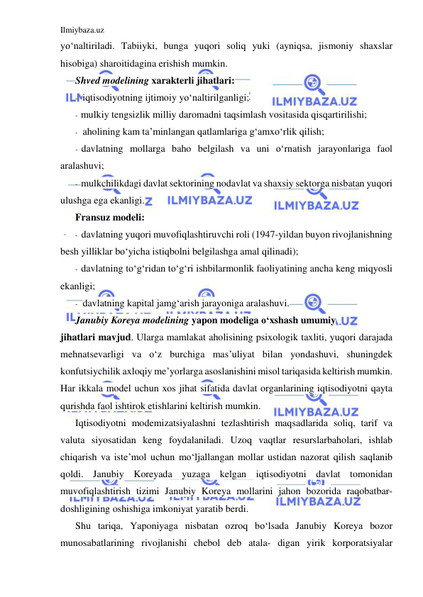 Ilmiybaza.uz 
 
yo‘naltiriladi. Tabiiyki, bunga yuqori soliq yuki (ayniqsa, jismoniy shaxslar 
hisobiga) sharoitidagina erishish mumkin.  
Shved modelining xarakterli jihatlari: 
- iqtisodiyotning ijtimoiy yo‘naltirilganligi; 
- mulkiy tengsizlik milliy daromadni taqsimlash vositasida qisqartirilishi; 
- aholining kam ta’minlangan qatlamlariga g‘amxo‘rlik qilish; 
- davlatning mollarga baho belgilash va uni o‘rnatish jarayonlariga faol 
aralashuvi; 
- mulkchilikdagi davlat sektorining nodavlat va shaxsiy sektorga nisbatan yuqori 
ulushga ega ekanligi. 
Fransuz modeli: 
- davlatning yuqori muvofiqlashtiruvchi roli (1947-yildan buyon rivojlanishning 
besh yilliklar bo‘yicha istiqbolni belgilashga amal qilinadi); 
- davlatning to‘g‘ridan to‘g‘ri ishbilarmonlik faoliyatining ancha keng miqyosli 
ekanligi; 
- davlatning kapital jamg‘arish jarayoniga aralashuvi. 
Janubiy Koreya modelining yapon modeliga o‘xshash umumiy 
jihatlari mavjud. Ularga mamlakat aholisining psixologik taxliti, yuqori darajada 
mehnatsevarligi va o‘z burchiga mas’uliyat bilan yondashuvi, shuningdek 
konfutsiychilik axloqiy me’yorlarga asoslanishini misol tariqasida keltirish mumkin. 
Har ikkala model uchun xos jihat sifatida davlat organlarining iqtisodiyotni qayta 
qurishda faol ishtirok etishlarini keltirish mumkin. 
Iqtisodiyotni modemizatsiyalashni tezlashtirish maqsadlarida soliq, tarif va 
valuta siyosatidan keng foydalaniladi. Uzoq vaqtlar resurslarbaholari, ishlab 
chiqarish va iste’mol uchun mo‘ljallangan mollar ustidan nazorat qilish saqlanib 
qoldi. Janubiy Koreyada yuzaga kelgan iqtisodiyotni davlat tomonidan 
muvofiqlashtirish tizimi Janubiy Koreya mollarini jahon bozorida raqobatbar- 
doshligining oshishiga imkoniyat yaratib berdi. 
Shu tariqa, Yaponiyaga nisbatan ozroq bo‘lsada Janubiy Koreya bozor 
munosabatlarining rivojlanishi chebol deb atala- digan yirik korporatsiyalar 
