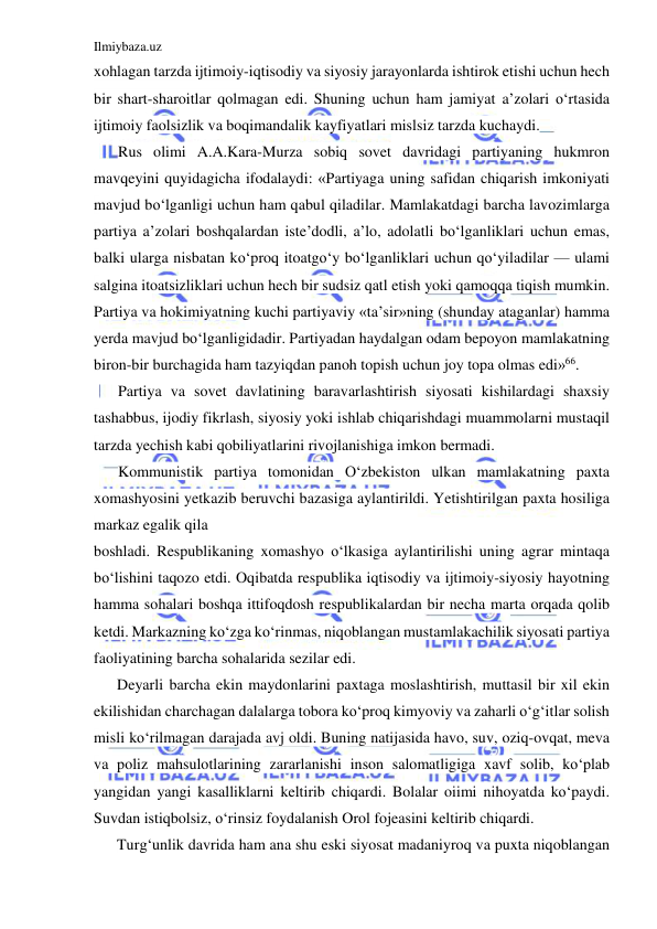 Ilmiybaza.uz 
 
xohlagan tarzda ijtimoiy-iqtisodiy va siyosiy jarayonlarda ishtirok etishi uchun hech 
bir shart-sharoitlar qolmagan edi. Shuning uchun ham jamiyat a’zolari o‘rtasida 
ijtimoiy faolsizlik va boqimandalik kayfiyatlari mislsiz tarzda kuchaydi. 
Rus olimi A.A.Kara-Murza sobiq sovet davridagi partiyaning hukmron 
mavqeyini quyidagicha ifodalaydi: «Partiyaga uning safidan chiqarish imkoniyati 
mavjud bo‘lganligi uchun ham qabul qiladilar. Mamlakatdagi barcha lavozimlarga 
partiya a’zolari boshqalardan iste’dodli, a’lo, adolatli bo‘lganliklari uchun emas, 
balki ularga nisbatan ko‘proq itoatgo‘y bo‘lganliklari uchun qo‘yiladilar — ulami 
salgina itoatsizliklari uchun hech bir sudsiz qatl etish yoki qamoqqa tiqish mumkin. 
Partiya va hokimiyatning kuchi partiyaviy «ta’sir»ning (shunday ataganlar) hamma 
yerda mavjud bo‘lganligidadir. Partiyadan haydalgan odam bepoyon mamlakatning 
biron-bir burchagida ham tazyiqdan panoh topish uchun joy topa olmas edi»66. 
Partiya va sovet davlatining baravarlashtirish siyosati kishilardagi shaxsiy 
tashabbus, ijodiy fikrlash, siyosiy yoki ishlab chiqarishdagi muammolarni mustaqil 
tarzda yechish kabi qobiliyatlarini rivojlanishiga imkon bermadi. 
Kommunistik partiya tomonidan O‘zbekiston ulkan mamlakatning paxta 
xomashyosini yetkazib beruvchi bazasiga aylantirildi. Yetishtirilgan paxta hosiliga 
markaz egalik qila 
boshladi. Respublikaning xomashyo o‘lkasiga aylantirilishi uning agrar mintaqa 
bo‘lishini taqozo etdi. Oqibatda respublika iqtisodiy va ijtimoiy-siyosiy hayotning 
hamma sohalari boshqa ittifoqdosh respublikalardan bir necha marta orqada qolib 
ketdi. Markazning ko‘zga ko‘rinmas, niqoblangan mustamlakachilik siyosati partiya 
faoliyatining barcha sohalarida sezilar edi. 
Deyarli barcha ekin maydonlarini paxtaga moslashtirish, muttasil bir xil ekin 
ekilishidan charchagan dalalarga tobora ko‘proq kimyoviy va zaharli o‘g‘itlar solish 
misli ko‘rilmagan darajada avj oldi. Buning natijasida havo, suv, oziq-ovqat, meva 
va poliz mahsulotlarining zararlanishi inson salomatligiga xavf solib, ko‘plab 
yangidan yangi kasalliklarni keltirib chiqardi. Bolalar oiimi nihoyatda ko‘paydi. 
Suvdan istiqbolsiz, o‘rinsiz foydalanish Orol fojeasini keltirib chiqardi. 
Turg‘unlik davrida ham ana shu eski siyosat madaniyroq va puxta niqoblangan 
