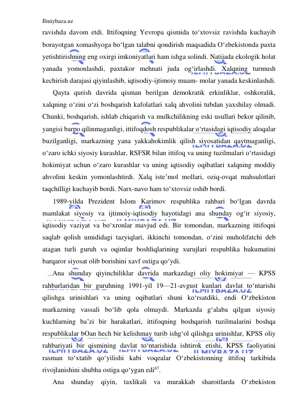 Ilmiybaza.uz 
 
ravishda davom etdi. Ittifoqning Yevropa qismida to‘xtovsiz ravishda kuchayib 
borayotgan xomashyoga bo‘lgan talabni qondirish maqsadida O‘zbekistonda paxta 
yetishtirishning eng oxirgi imkoniyatlari ham ishga solindi. Natijada ekologik holat 
yanada yomonlashdi, paxtakor mehnati juda og‘irlashdi. Xalqning turmush 
kechirish darajasi qiyinlashib, iqtisodiy-ijtimoiy muam- molar yanada keskinlashdi. 
Qayta qurish davrida qisman berilgan demokratik erkinliklar, oshkoralik, 
xalqning o‘zini o‘zi boshqarish kafolatlari xalq ahvolini tubdan yaxshilay olmadi. 
Chunki, boshqarish, ishlab chiqarish va mulkchilikning eski usullari bekor qilinib, 
yangisi barpo qilinmaganligi, ittifoqdosh respublikalar o‘rtasidagi iqtisodiy aloqalar 
buzilganligi, markazning yana yakkahokimlik qilish siyosatidan qaytmaganligi, 
o‘zaro ichki siyosiy kurashlar, RSFSR bilan ittifoq va uning tuzilmalari o‘rtasidagi 
hokimiyat uchun o‘zaro kurashlar va uning iqtisodiy oqibatlari xalqning moddiy 
ahvolini keskin yomonlashtirdi. Xalq iste’mol mollari, oziq-ovqat mahsulotlari 
taqchilligi kuchayib bordi. Narx-navo ham to‘xtovsiz oshib bordi. 
1989-yilda Prezident Islom Karimov respublika rahbari bo‘lgan davrda 
mamlakat siyosiy va ijtimoiy-iqtisodiy hayotidagi ana shunday og‘ir siyosiy, 
iqtisodiy vaziyat va bo‘xronlar mavjud edi. Bir tomondan, markazning ittifoqni 
saqlab qolish umididagi tazyiqlari, ikkinchi tomondan, o‘zini muholifatchi deb 
atagan turli guruh va oqimlar boshliqlarining xurujlari respublika hukumatini 
barqaror siyosat olib borishini xavf ostiga qo‘ydi. 
Ana shunday qiyinchiliklar davrida markazdagi oliy hokimiyat — KPSS 
rahbarlaridan bir guruhning 1991-yil 19—21-avgust kunlari davlat to‘ntarishi 
qilishga urinishlari va uning oqibatlari shuni ko‘rsatdiki, endi O‘zbekiston 
markazning vassali bo‘lib qola olmaydi. Markazda g‘alaba qilgan siyosiy 
kuchlarning ba’zi bir harakatlari, ittifoqning boshqarish tuzilmalarini boshqa 
respublikalar bOan hech bir kelishmay turib ishg‘ol qilishga urinishlar, KPSS oliy 
rahbariyati bir qismining davlat to‘ntarishida ishtirok etishi, KPSS faoliyatini 
rasman to‘xtatib qo‘yilishi kabi voqealar O‘zbekistonning ittifoq tarkibida 
rivojlanishini shubha ostiga qo‘ygan edi67. 
Ana shunday qiyin, taxlikali va murakkab sharoitlarda O‘zbekiston 
