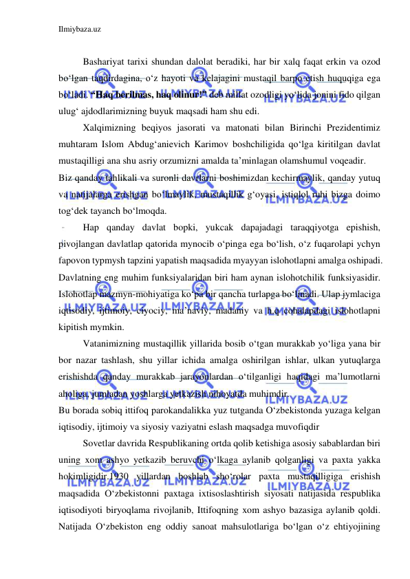 Ilmiybaza.uz 
 
 
Bashariyat tarixi shundan dalolat beradiki, har bir xalq faqat erkin va ozod 
bo‘lgan taqdirdagina, o‘z hayoti va kelajagini mustaqil barpo etish huquqiga ega 
bo‘ladi. “Haq berilmas, haq olinur!” deb millat ozodligi yo‘lida jonini fido qilgan 
ulug‘ ajdodlarimizning buyuk maqsadi ham shu edi. 
Xalqimizning beqiyos jasorati va matonati bilan Birinchi Prezidentimiz 
muhtaram Islom Abdug‘anievich Karimov boshchiligida qo‘lga kiritilgan davlat 
mustaqilligi ana shu asriy orzumizni amalda ta’minlagan olamshumul voqeadir. 
Biz qanday tahlikali va suronli davrlarni boshimizdan kechirmaylik, qanday yutuq 
va natijalarga erishgan bo‘lmaylik, mustaqillik g‘oyasi, istiqlol ruhi bizga doimo 
tog‘dek tayanch bo‘lmoqda. 
Hap qanday davlat bopki, yukcak dapajadagi taraqqiyotga epishish, 
pivojlangan davlatlap qatorida mynocib o‘pinga ega bo‘lish, o‘z fuqarolapi ychyn 
fapovon typmysh tapzini yapatish maqsadida myayyan islohotlapni amalga oshipadi. 
Davlatning eng muhim funksiyalaridan biri ham aynan islohotchilik funksiyasidir. 
Islohotlap mazmyn-mohiyatiga ko‘pa bir qancha turlapga bo‘linadi. Ulap jymlaciga 
iqtisodiy, ijtimoiy, ciyociy, ma’naviy, madaniy va h.q cohalapdagi islohotlapni 
kipitish mymkin. 
Vatanimizning mustaqillik yillarida bosib o‘tgan murakkab yo‘liga yana bir 
bor nazar tashlash, shu yillar ichida amalga oshirilgan ishlar, ulkan yutuqlarga 
erishishda qanday murakkab jarayonlardan o‘tilganligi haqidagi ma’lumotlarni 
aholiga, jumladan yoshlarga yetkazish nihoyatda muhimdir. 
Bu borada sobiq ittifoq parokandalikka yuz tutganda O‘zbekistonda yuzaga kelgan 
iqtisodiy, ijtimoiy va siyosiy vaziyatni eslash maqsadga muvofiqdir 
Sovetlar davrida Respublikaning ortda qolib ketishiga asosiy sabablardan biri 
uning xom ashyo yetkazib beruvchi o‘lkaga aylanib qolganligi va paxta yakka 
hokimligidir.1930 yillardan boshlab sho‘rolar paxta mustaqilligiga erishish 
maqsadida O‘zbekistonni paxtaga ixtisoslashtirish siyosati natijasida respublika 
iqtisodiyoti biryoqlama rivojlanib, Ittifoqning xom ashyo bazasiga aylanib qoldi. 
Natijada O‘zbekiston eng oddiy sanoat mahsulotlariga bo‘lgan o‘z ehtiyojining 
