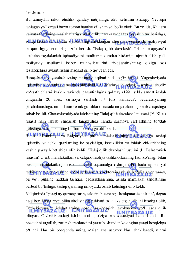 Ilmiybaza.uz 
 
Bu tamoyilni inkor etishlik qanday natijalarga olib kelishini Sharqiy Yevropa 
tanlagan yo‘l orqali bozor tomon harakat qilish misol bo‘la oladi. Bu yo‘lda, Xalqaro 
valyuta fondining maslahatlariga amal qilib, narx-navoga tezroq erkin tus berishga, 
soliq, kredit va valyuta siyosatining cheklangan choralari vositasida moliya-pul 
barqarorligiga erishishga zo‘r berildi. "Falaj qilib davolash" ("shok terapiyasi") 
usulidan foydalanish iqtisodiyotni totalitar tuzumdan birdaniga ajratib olish, pul-
moliyaviy usullarni bozor 
munosabatlarini rivojlantirishning o‘ziga xos 
tezlatkichiga aylantirishni maqsad qilib qo‘ygan edi. 
Biroq bunday yondashuvning ijtimoiy oqibati juda og‘ir bo‘ldi. Yugoslaviyada 
iqtisodiy islohotning amalga oshirilishi (A. Markovich rejasi) asosiy iqtisodiy 
ko‘rsatkichlarni keskin ravishda pasaytiribgina qolmay (1991 yilda sanoat ishlab 
chiqarishi 20 foiz, sarmoya sarflash 17 foiz kamaydi), federatsiyaning 
parchalanishiga, millatlararo-etnik guruhlar o‘rtasida mojarolarning kelib chiqishiga 
sabab bo‘ldi. Chexoslovakiyada islohotning "falaj qilib davolash" nusxasi (V. Klaus 
rejasi) ham ishlab chiqarish tanazzuliga hamda sarmoya sarflashning to‘xtab 
qolishiga, mamlakatning bo‘linib ketishiga olib keldi. 
Bu usul Ruminiya va Bolgariyada pul qadrsizlanishining kuchayishiga, tashqi 
iqtisodiy va ichki qarzlarning ko‘payishiga, ishsizlikka va ishlab chiqarishning 
keskin pasayib ketishiga olib keldi. "Falaj qilib davolash" usulini (L. Balserovich 
rejasini) G‘arb mamlakatlari va xalqaro moliya tashkilotlarining faol ko‘magi bilan 
boshqa mamlakatlarga nisbatan izchilroq amalga oshirgan Polshada iqtisodiyot 
tarkibida, ayniqsa qishloq xo‘jaligida xususiy sektorning ulushi ko‘pligiga qaramay, 
bu yo‘l pulning haddan tashqari qadrsizlanishiga, aslida mamlakat sanoatining 
barbod bo‘lishiga, tashqi qarzning nihoyatda oshib ketishiga olib keldi. 
Xalqimizda "yangi uy qurmay turib, eskisini buzmang - boshpanasiz qolasiz", degan 
naql bor. Unda respublika aholisining ruhiyati to‘la aks etgan. Shuni hisobga olib, 
O‘zbekistonning islohotlarning bosqichma-bosqich, evolyusion yo‘li asos qilib 
olingan. O‘zbekistondagi islohotlarning o‘ziga xos xususiyati ham shunda. Bir 
bosqichni tugallab, zarur shart-sharoitni yaratib, shundan keyingina yangi bosqichga 
o‘tiladi. Har bir bosqichda uning o‘ziga xos ustuvorliklari shakllanadi, ularni 
