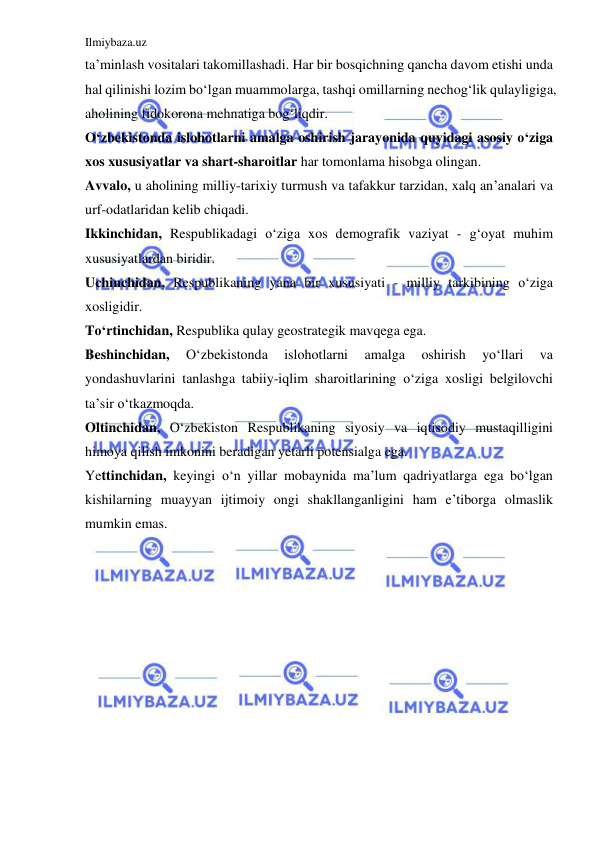 Ilmiybaza.uz 
 
ta’minlash vositalari takomillashadi. Har bir bosqichning qancha davom etishi unda 
hal qilinishi lozim bo‘lgan muammolarga, tashqi omillarning nechog‘lik qulayligiga, 
aholining fidokorona mehnatiga bog‘liqdir. 
O‘zbekistonda islohotlarni amalga oshirish jarayonida quyidagi asosiy o‘ziga 
xos xususiyatlar va shart-sharoitlar har tomonlama hisobga olingan.  
Avvalo, u aholining milliy-tarixiy turmush va tafakkur tarzidan, xalq an’analari va 
urf-odatlaridan kelib chiqadi. 
Ikkinchidan, Respublikadagi o‘ziga xos demografik vaziyat - g‘oyat muhim 
xususiyatlardan biridir. 
Uchinchidan, Respublikaning yana bir xususiyati - milliy tarkibining o‘ziga 
xosligidir. 
To‘rtinchidan, Respublika qulay geostrategik mavqega ega. 
Beshinchidan, 
O‘zbekistonda 
islohotlarni 
amalga 
oshirish 
yo‘llari 
va 
yondashuvlarini tanlashga tabiiy-iqlim sharoitlarining o‘ziga xosligi belgilovchi 
ta’sir o‘tkazmoqda. 
Oltinchidan, O‘zbekiston Respublikaning siyosiy va iqtisodiy mustaqilligini 
himoya qilish imkonini beradigan yetarli potensialga ega.  
Yettinchidan, keyingi o‘n yillar mobaynida ma’lum qadriyatlarga ega bo‘lgan 
kishilarning muayyan ijtimoiy ongi shakllanganligini ham e’tiborga olmaslik 
mumkin emas.  
 
