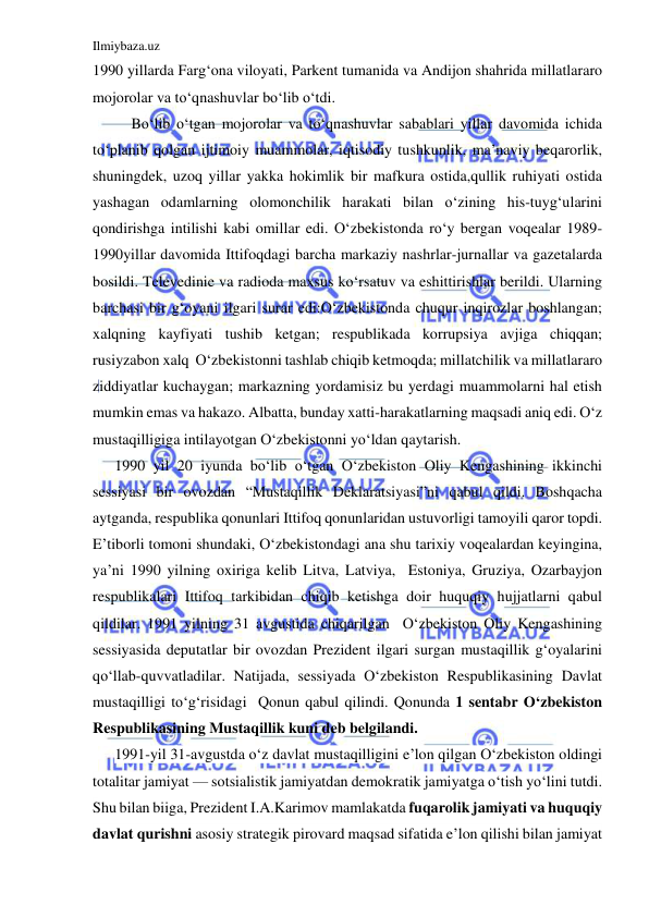 Ilmiybaza.uz 
 
1990 yillarda Farg‘ona viloyati, Parkent tumanida va Andijon shahrida millatlararo 
mojorolar va to‘qnashuvlar bo‘lib o‘tdi.  
Bo‘lib o‘tgan mojorolar va to‘qnashuvlar sabablari yillar davomida ichida 
to‘planib qolgan ijtimoiy muammolar, iqtisodiy tushkunlik, ma’naviy beqarorlik, 
shuningdek, uzoq yillar yakka hokimlik bir mafkura ostida,qullik ruhiyati ostida 
yashagan odamlarning olomonchilik harakati bilan o‘zining his-tuyg‘ularini 
qondirishga intilishi kabi omillar edi. O‘zbekistonda ro‘y bergan voqealar 1989-
1990yillar davomida Ittifoqdagi barcha markaziy nashrlar-jurnallar va gazetalarda 
bosildi. Televedinie va radioda maxsus ko‘rsatuv va eshittirishlar berildi. Ularning 
barchasi bir g‘oyani ilgari surar edi:O‘zbekistonda chuqur inqirozlar boshlangan; 
xalqning kayfiyati tushib ketgan; respublikada korrupsiya avjiga chiqqan; 
rusiyzabon xalq  O‘zbekistonni tashlab chiqib ketmoqda; millatchilik va millatlararo 
ziddiyatlar kuchaygan; markazning yordamisiz bu yerdagi muammolarni hal etish 
mumkin emas va hakazo. Albatta, bunday xatti-harakatlarning maqsadi aniq edi. O‘z 
mustaqilligiga intilayotgan O‘zbekistonni yo‘ldan qaytarish. 
1990 yil 20 iyunda bo‘lib o‘tgan O‘zbekiston Oliy Kengashining ikkinchi 
sessiyasi bir ovozdan “Mustaqillik Deklaratsiyasi”ni qabul qildi. Boshqacha 
aytganda, respublika qonunlari Ittifoq qonunlaridan ustuvorligi tamoyili qaror topdi. 
E’tiborli tomoni shundaki, O‘zbekistondagi ana shu tarixiy voqealardan keyingina, 
ya’ni 1990 yilning oxiriga kelib Litva, Latviya,  Estoniya, Gruziya, Ozarbayjon 
respublikalari Ittifoq tarkibidan chiqib ketishga doir huquqiy hujjatlarni qabul 
qildilar. 1991 yilning 31 avgustida chiqarilgan  O‘zbekiston Oliy Kengashining 
sessiyasida deputatlar bir ovozdan Prezident ilgari surgan mustaqillik g‘oyalarini 
qo‘llab-quvvatladilar. Natijada, sessiyada O‘zbekiston Respublikasining Davlat 
mustaqilligi to‘g‘risidagi  Qonun qabul qilindi. Qonunda 1 sentabr O‘zbekiston 
Respublikasining Mustaqillik kuni deb belgilandi.  
1991-yil 31-avgustda o‘z davlat mustaqilligini e’lon qilgan O‘zbekiston oldingi 
totalitar jamiyat — sotsialistik jamiyatdan demokratik jamiyatga o‘tish yo‘lini tutdi. 
Shu bilan biiga, Prezident I.A.Karimov mamlakatda fuqarolik jamiyati va huquqiy 
davlat qurishni asosiy strategik pirovard maqsad sifatida e’lon qilishi bilan jamiyat 
