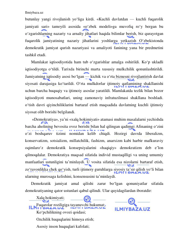 Ilmiybaza.uz 
 
butunlay yangi rivojlanish yo‘liga kirdi. «Kuchli davlatdan — kuchli fuqarolik 
jamiyati sari» tamoyili asosida «o‘zbek modeli»ga muvofiq ro‘y bergan bu 
o‘zgarishlarning nazariy va arnaliy jihatlari haqida bilimlar berish, biz qurayotgan 
fuqarolik jamiyatining nazariy jihatlarini yoshlarga yetkazish O‘zbekistonda 
demokratik jamiyat qurish nazariyasi va amaliyoti fanining yana bir predmetini 
tashkil etadi. 
Mamlakat iqtisodiyotida ham tub o‘zgarishlar amalga oshirildi. Ko‘p ukladli 
iqtisodiyotga o‘tildi. Tarixda birinchi marta xususiy mulkchilik qonunlashtirildi. 
Jamiyatning iqtisodiy asosi bo‘lgan — kichik va o‘rta biznesni rivojlantirish davlat 
siyosati darajasiga ko‘tarildi. O‘rta mulkdorlar ijtimoiy qatlamining shakllanishi 
uchun barcha huquqiy va ijtimoiy asoslar yaratildi. Mamlakatda tezlik bilan bozor 
iqtisodiyoti munosabatlari, uning zamonaviy infratuzilmasi shakllana boshladi. 
o‘tish davri qiyinchiliklarini bartaraf etish maqsadida davlatning kuchli ijtimoiy 
siyosat olib borishi belgilandi.  
 «Demokratiya», ya’ni «xalq hokimiyati» atamasi muhim masalalarni yechishda 
barcha aholining bevosita ovoz berishi bilan hal qilingan qadimgi Afinaning o‘zini 
o‘zi boshqaruv tizimi nomidan kelib chiqdi. Hozirgi davrda liberalizm, 
konservatizm, sotsializm, millatchilik, fashizm, anarxizm kabi harbir mafkuraviy 
oqimlaro‘z demokratik konsepsiyalarini «haqiqiy» demokratizm deb e’lon 
qilmoqdalar. Demokratiya maqsad sifatida individ mustaqilligi va uning umumiy 
manfaatlari ustunligini ta’minlaydi. U vosita sifatida esa nizolarni bartaraf etish, 
zo‘ravonlikka chek qo‘yish, turli ijtimoiy guruhlarga siyosiy ta’sir qilish yo‘li bilan 
ularning murosaga kelishini, konsensusini ta’minlaydi. 
Demokratik jamiyat amal qilishi zarur bo‘lgan qonuniyatlar sifatida 
demokratiyaning qator ustunlari qabul qilindi. Ular quyidagilardan iboratdir: 
Xalq hokimiyati; 
Fuqarolar roziligiga tayanuvchi hukumat; 
Ko‘pchilikning ovozi qoidasi; 
Ozchilik huquqlarini himoya etish; 
Asosiy inson huquqlari kafolati; 
