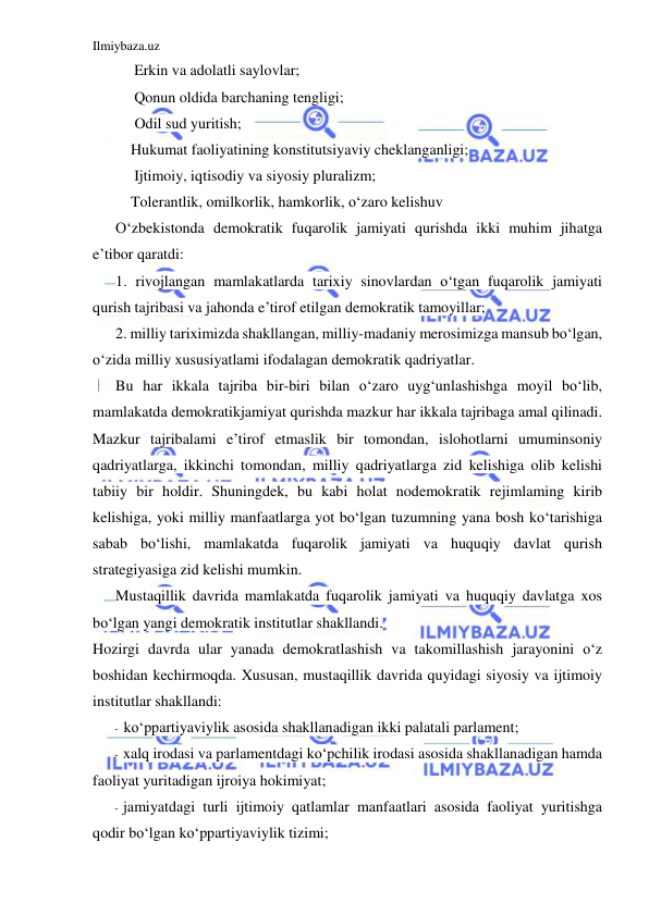 Ilmiybaza.uz 
 
Erkin va adolatli saylovlar; 
Qonun oldida barchaning tengligi; 
           Odil sud yuritish; 
          Hukumat faoliyatining konstitutsiyaviy cheklanganligi; 
Ijtimoiy, iqtisodiy va siyosiy pluralizm; 
          Tolerantlik, omilkorlik, hamkorlik, o‘zaro kelishuv     
O‘zbekistonda demokratik fuqarolik jamiyati qurishda ikki muhim jihatga 
e’tibor qaratdi: 
1. rivojlangan mamlakatlarda tarixiy sinovlardan o‘tgan fuqarolik jamiyati 
qurish tajribasi va jahonda e’tirof etilgan demokratik tamoyillar; 
2. milliy tariximizda shakllangan, milliy-madaniy merosimizga mansub bo‘lgan, 
o‘zida milliy xususiyatlami ifodalagan demokratik qadriyatlar. 
Bu har ikkala tajriba bir-biri bilan o‘zaro uyg‘unlashishga moyil bo‘lib, 
mamlakatda demokratikjamiyat qurishda mazkur har ikkala tajribaga amal qilinadi. 
Mazkur tajribalami e’tirof etmaslik bir tomondan, islohotlarni umuminsoniy 
qadriyatlarga, ikkinchi tomondan, milliy qadriyatlarga zid kelishiga olib kelishi 
tabiiy bir holdir. Shuningdek, bu kabi holat nodemokratik rejimlaming kirib 
kelishiga, yoki milliy manfaatlarga yot bo‘lgan tuzumning yana bosh ko‘tarishiga 
sabab bo‘lishi, mamlakatda fuqarolik jamiyati va huquqiy davlat qurish 
strategiyasiga zid kelishi mumkin. 
Mustaqillik davrida mamlakatda fuqarolik jamiyati va huquqiy davlatga xos 
bo‘lgan yangi demokratik institutlar shakllandi. 
Hozirgi davrda ular yanada demokratlashish va takomillashish jarayonini o‘z 
boshidan kechirmoqda. Xususan, mustaqillik davrida quyidagi siyosiy va ijtimoiy 
institutlar shakllandi: 
- ko‘ppartiyaviylik asosida shakllanadigan ikki palatali parlament; 
- xalq irodasi va parlamentdagi ko‘pchilik irodasi asosida shakllanadigan hamda 
faoliyat yuritadigan ijroiya hokimiyat; 
- jamiyatdagi turli ijtimoiy qatlamlar manfaatlari asosida faoliyat yuritishga 
qodir bo‘lgan ko‘ppartiyaviylik tizimi; 
