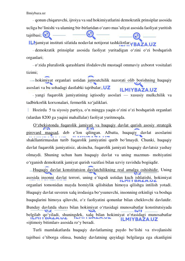 Ilmiybaza.uz 
 
- qonun chiqaruvchi, ijroiya va sud hokimiyatlarini demokratik prinsiplar asosida 
ucliga bo‘linishi va ulaming bir-birlaridan o‘zaro mas’uliyat asosida faoliyat yuritish 
tajribasi; 
- jamiyat instituti sifatida nodavlat notijorat tashkilotlar; 
- demokratik prinsiplar asosida faoliyat yuritadigan o‘zini o‘zi boshqarish 
organlari; 
- o‘zida pluralistik qarashlarni ifodalovchi mustaqil ommaviy axborot vositalari 
tizimi; 
- hokimiyat organlari ustidan jamoatchilik nazorati olib borishning huquqiy 
asoslari va bu sohadagi dastlabki tajribalar; 
- yangi fuqarolik jamiyatining iqtisodiy asoslari — xususiy mulkchilik va 
tadbirkorlik korxonalari, fermerlik xo‘jaliklari. 
Hozirda  5 ta siyosiy partiya, o‘n mingga yaqin o‘zini o‘zi boshqarish organlari 
(ulardan 8200 ga yaqini mahallalar) faoliyat yuritmoqda. 
O‘zbekistonda fuqarolik jamiyati va huquqiy davlat qurish asosiy strategik 
pirovard maqsad, deb e’lon qilingan. Albatta, huquqiy davlat asoslarini 
shakllantirmasdan turib fuqarolik jamiyatini qurib bo‘lmaydi. Chunki, huquqiy 
davlat fuqarolik jamiyatisiz, aksincha, fuqarolik jamiyati huquqiy davlatsiz yashay 
olmaydi. Shuning uchun ham huquqiy davlat va uning mazmun- mohiyatini 
o‘rganish demokratik jamiyat qurish vazifasi bilan uzviy ravishda bogiiqdir. 
Huquqiy davlat konstitutsion davlatchilikning real amalga oshishidir. Uning 
asosida insonni davlat terrori, uning e’tiqodi ustidan kuch ishlatishi, hokimiyat 
organlari tomonidan mayda homiylik qilishidan himoya qilishga intilish yotadi. 
Huquqiy davlat suveren xalq irodasiga bo‘ysunuvchi, insonning erkinligi va boshqa 
huquqlarini himoya qiluvchi, o‘z faoliyatini qonunlar bilan cheklovchi davlatdir. 
Bunday davlatda shaxs bilan hokimiyat o‘rtasidagi munosabatlar konstitutsiyada 
belgilab qo‘yiladi, shuningdek, xalq bilan hokimiyat o‘rtasidagi munosabatlar 
«ijtimoiy bitimlar» asosida ro‘y beradi. 
Turli mamlakatlarda huquqiy davlatlarning paydo bo‘lishi va rivojlanishi 
tajribasi e’tiborga olinsa, bunday davlatning quyidagi belgilarga ega ekanligini 
