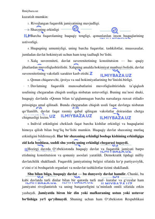 Ilmiybaza.uz 
 
kuzatish mumkin: 
1. Rivojlangan fuqarolik jamiyatining mavjudligi. 
2. Shaxsning erkinligi 
3. Barcha fuqarolaming huquqiy tengligi, qonunlardan inson huquqlarining 
ustivorligi. 
4. Huquqning umumiyligi, uning barcha fuqarolar, tashkilotlar, muassasalar, 
jumladan davlat hokimiyati uchun ham teng taalluqli bo‘lishi. 
5. Xalq suvereniteti, davlat suverenitetining konstitutsion — hu- quqiy 
jihatlardan muvofiqlashtirilishi. Xalqning amalda hokimiyat manbayi bolishi, davlat 
suverenitetining vakolatli xarakter kasb etishi. 
6. Qonun chiqaruvchi, ijroiya va sud hokimiyatlarining bo‘linishi.birligi. 
7. Davlatning 
fuqarolik 
munosabatlarini 
muvofiqlashtirishda 
ta’qiqlash 
usulining chegaradan chiqish usuliga nisbatan ustuvorligi. Buning ma’nosi shuki, 
huquqiy davlatda «Qonun bilan ta’qiqlanmagan barcha narsalarga ruxsat etiladi» 
prinsipiga amal qilinadi. Bunda chegaradan chiqish usuli faqat davlatga nisbatan 
qo‘llanilib, davlat faqat rasmiy qabul qilingan vakolatlar doirasidan chetga 
chiqmasligi lozim. 
8. Individ erkinligini cheklash faqat barcha kishilar erkinligi va huquqlarini 
himoya qilish bilan bog‘liq bo‘lishi mumkin. Huquqiy davlat shaxsning mutlaq 
erkinligini bildirmaydi. Har bir shaxsning erkinligi boshqa kishining erkinligiga 
zid kela boshlasa, xuddi shu yerda uning erkinligi chegarasi tugaydi. 
Hozirgi davrda O‘zbekistonda huquqiy davlat va fuqarolik jamiyati barpo 
etishning konstitutsion va qonuniy asoslari yaratildi. Demokratik tipdagi milliy 
davlatchilik shakllandi. Fuqarolik jamiyatining belgisi sifatida ko‘p partiyaviylik, 
o‘zini o‘zi boshqarish organlari va nodavlat tashkilotlar tizimi shakllandi. 
Shu bilan biiga, huquqiy davlat — bu dunyoviy davlat hamdir. Chunki, bu 
kabi davlatda turli dinlar bilan bir qatorda turli maf- kuralar va g‘oyalar ham 
jamiyatni rivojlantirish va uning barqarorligini ta’minlash omili sifatida erkin 
yashaydi. Jamiyatda biron bir din yoki mafkuraning ustun yoki ustuvor 
bo‘lishiga yo‘l qo‘yilmaydi. Shuning uchun ham O‘zbekiston Respublikasi 
