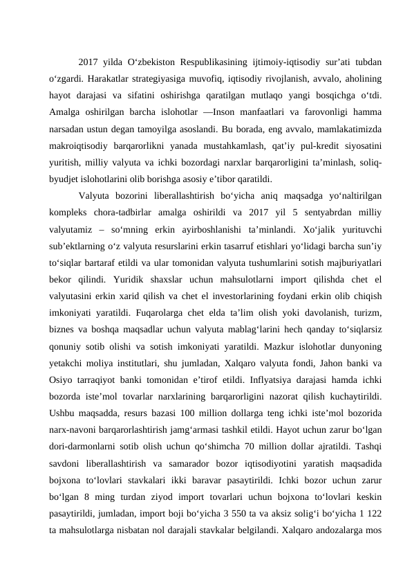 2017 yilda O‘zbekiston  Respublikasining  ijtimoiy-iqtisodiy sur’ati  tubdan
o‘zgardi. Harakatlar strategiyasiga muvofiq, iqtisodiy rivojlanish, avvalo, aholining
hayot  darajasi  va  sifatini  oshirishga  qaratilgan  mutlaqo  yangi  bosqichga  o‘tdi.
Amalga  oshirilgan  barcha  islohotlar  ―Inson  manfaatlari  va  farovonligi  hamma
narsadan ustun degan tamoyilga asoslandi. Bu borada, eng avvalo, mamlakatimizda
makroiqtisodiy  barqarorlikni  yanada  mustahkamlash,  qat’iy  pul-kredit  siyosatini
yuritish, milliy valyuta va ichki bozordagi narxlar barqarorligini ta’minlash, soliq-
byudjet islohotlarini olib borishga asosiy e’tibor qaratildi. 
Valyuta  bozorini  liberallashtirish  bo‘yicha  aniq  maqsadga  yo‘naltirilgan
kompleks  chora-tadbirlar  amalga  oshirildi  va  2017  yil  5  sentyabrdan  milliy
valyutamiz  –  so‘mning  erkin  ayirboshlanishi  ta’minlandi.  Xo‘jalik  yurituvchi
sub’ektlarning o‘z valyuta resurslarini erkin tasarruf etishlari yo‘lidagi barcha sun’iy
to‘siqlar bartaraf etildi va ular tomonidan valyuta tushumlarini sotish majburiyatlari
bekor  qilindi.  Yuridik  shaxslar  uchun  mahsulotlarni  import  qilishda  chet  el
valyutasini erkin xarid qilish va chet el investorlarining foydani erkin olib chiqish
imkoniyati yaratildi. Fuqarolarga chet elda ta’lim olish yoki davolanish, turizm,
biznes va boshqa maqsadlar uchun valyuta mablag‘larini hech qanday to‘siqlarsiz
qonuniy sotib olishi va sotish imkoniyati yaratildi. Mazkur islohotlar dunyoning
yetakchi moliya institutlari, shu jumladan, Xalqaro valyuta fondi, Jahon banki va
Osiyo tarraqiyot banki tomonidan e’tirof etildi. Inflyatsiya darajasi hamda ichki
bozorda iste’mol  tovarlar  narxlarining  barqarorligini  nazorat  qilish  kuchaytirildi.
Ushbu maqsadda, resurs bazasi 100 million dollarga teng ichki iste’mol bozorida
narx-navoni barqarorlashtirish jamg‘armasi tashkil etildi. Hayot uchun zarur bo‘lgan
dori-darmonlarni sotib olish uchun qo‘shimcha 70 million dollar ajratildi. Tashqi
savdoni  liberallashtirish  va  samarador  bozor  iqtisodiyotini  yaratish  maqsadida
bojxona  to‘lovlari  stavkalari  ikki  baravar  pasaytirildi.  Ichki  bozor  uchun  zarur
bo‘lgan  8  ming  turdan  ziyod  import  tovarlari  uchun  bojxona  to‘lovlari  keskin
pasaytirildi, jumladan, import boji bo‘yicha 3 550 ta va aksiz solig‘i bo‘yicha 1 122
ta mahsulotlarga nisbatan nol darajali stavkalar belgilandi. Xalqaro andozalarga mos
