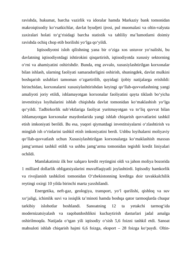 ravishda, hukumat, barcha vazirlik va idoralar hamda Markaziy bank tomonidan
makroiqtisodiy ko‘rsatkichlar, davlat byudjeti ijrosi, pul muomalasi va oltin-valyuta
zaxiralari  holati  to‘g‘risidagi  barcha  statistik  va  tahliliy  ma’lumotlarni  doimiy
ravishda ochiq chop etib borilishi yo‘lga qo‘yildi. 
 Iqtisodiyotni isloh qilishning yana bir o‘ziga xos ustuvor yo‘nalishi, bu
davlatning iqtisodiyotdagi ishtirokini qisqartirish, iqtisodiyotda xususiy sektorning
o‘rni va ahamiyatini oshirishdir. Bunda, eng avvalo, xususiylashtirilgan korxonalar
bilan ishlash, ularning faoliyati samaradorligini oshirish, shuningdek, davlat mulkini
boshqarish  uslublari  tamoman  o‘zgartirilib,  quyidagi  ijobiy  natijalarga  erishildi:
birinchidan, korxonalarni xususiylashtirishdan keyingi qo‘llab-quvvatlashning yangi
amaliyoti joriy etildi, ishlamayotgan korxonalar faoliyatini qayta tiklash bo‘yicha
investitsiya  loyihalarini  ishlab  chiqishda  davlat  tomonidan ko‘maklashish  yo‘lga
qo‘yildi. Tadbirkorlik sub’ektlariga faoliyat yuritmayotgan va to‘liq quvvat bilan
ishlamayotgan korxonalar maydonlarida yangi ishlab chiqarish quvvatlarini tashkil
etish imkoniyati berildi. Bu esa, yuqori qiymatdagi investitsiyalarni o‘zlashtirish va
minglab ish o‘rinlarini tashkil etish imkoniyatini berdi. Ushbu loyihalarni moliyaviy
qo‘llab-quvvatlash uchun Xususiylashtirilgan korxonalarga ko‘maklashish maxsus
jamg‘armasi tashkil etildi va ushbu jamg‘arma tomonidan tegishli kredit liniyalari
ochildi. 
Mamlakatimiz ilk bor xalqaro kredit reytingini oldi va jahon moliya bozorida
1 milliard dollarlik obligatsiyalarini muvaffaqiyatli joylashtirdi. Iqtisodiy hamkorlik
va  rivojlanish  tashkiloti  tomonidan  O‘zbekistonning  kreditga  doir  tavakkalchilik
reytingi oxirgi 10 yilda birinchi marta yaxshilandi. 
Energetika,  neft-gaz,  geologiya,  transport,  yo‘l  qurilishi,  qishloq  va  suv
xo‘jaligi, ichimlik suvi va issiqlik ta’minoti hamda boshqa qator tarmoqlarda chuqur
tarkibiy  islohotlar  boshlandi.  Sanoatning  12  ta  yetakchi  tarmog‘ida
modernizatsiyalash  va  raqobatdoshlikni  kuchaytirish  dasturlari  jadal  amalga
oshirilmoqda. Natijada o‘tgan yili iqtisodiy o‘sish 5,6 foizni tashkil etdi. Sanoat
mahsuloti ishlab chiqarish hajmi 6,6 foizga, eksport – 28 foizga ko‘paydi.  Oltin-
