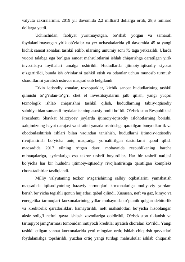 valyuta zaxiralarimiz 2019 yil davomida 2,2 milliard dollarga ortib, 28,6 milliard
dollarga yetdi. 
Uchinchidan,  faoliyat  yuritmayotgan,  bo‘shab  yotgan  va  samarali
foydalanilmayotgan yirik ob’ektlar va yer uchastkalarida yil davomida 45 ta yangi
kichik sanoat zonalari tashkil etilib, ularning umumiy soni 75 taga yetkazildi. Ularda
yuqori talabga ega bo‘lgan sanoat mahsulotlarini ishlab chiqarishga qaratilgan yirik
investitsiya  loyihalari  amalga  oshirildi.  Hududlarda  ijtimoiy-iqtisodiy  siyosat
o‘zgartirildi, bunda ish o‘rinlarini tashkil etish va odamlar uchun munosib turmush
sharoitlarini yaratish ustuvor maqsad etib belgilandi. 
Erkin iqtisodiy zonalar, texnoparklar, kichik sanoat  hududlarining tashkil
qilinishi  to‘g‘ridan-to‘g‘ri  chet  el  investitsiyalarini  jalb  qilish,  yangi  yuqori
texnologik  ishlab  chiqarishni  tashkil  qilish,  hududlarning  tabiiy-iqtisodiy
salohiyatidan samarali foydalanishning asosiy omili bo‘ldi. O‘zbekiston Respublikasi
Prezidenti  Shavkat  Mirziyoev  joylarda  ijtimoiy-iqtisodiy  islohotlarning  borishi,
xalqimizning hayot darajasi va sifatini yanada oshirishga qaratilgan bunyodkorlik va
obodonlashtirish  ishlari  bilan  yaqindan  tanishish,  hududlarni  ijtimoiy-iqtisodiy
rivojlantirish  bo‘yicha  aniq  maqsadga  yo‘naltirilgan  dasturlarni  qabul  qilish
maqsadida  2017  yilning  o‘tgan  davri  mobaynida  respublikaning  barcha
mintaqalariga,  ayrimlariga  esa  takror  tashrif  buyurdilar.  Har  bir  tashrif  natijasi
bo‘yicha  har  bir  hududni  ijtimoiy-iqtisodiy  rivojlantirishga  qaratilgan  kompleks
chora-tadbirlar tasdiqlandi. 
Milliy  valyutaning  tezkor  o‘zgarishining  salbiy  oqibatlarini  yumshatish
maqsadida  iqtisodiyotning  bazaviy  tarmoqlari  korxonalariga  moliyaviy  yordam
berish bo‘yicha tegishli qonun hujjatlari qabul qilindi. Xususan, neft va gaz, kimyo va
energetika tarmoqlari korxonalarining yillar mobaynida to‘planib qolgan debitorlik
va kreditorlik qarzdorliklari kamaytirildi, neft mahsulotlari bo‘yicha hisoblangan
aksiz solig‘i neftni qayta ishlash zavodlariga qoldirildi, O‘zbekiston tiklanish va
tarraqiyot jamg‘armasi tomonidan imtiyozli kreditlar ajratish choralari ko‘rildi. Yangi
tashkil etilgan sanoat korxonalarida yetti mingdan ortiq ishlab chiqarish quvvatlari
foydalanishga topshirildi, yuzdan ortiq yangi turdagi mahsulotlar ishlab chiqarish
