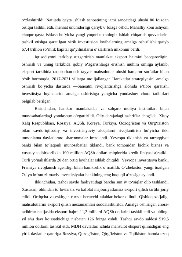 o‘zlashtirildi. Natijada qayta ishlash sanoatining jami sanoatdagi ulushi 80 foizdan
ortiqni tashkil etdi, mehnat unumdorligi qariyb 6 foizga oshdi. Mahalliy xom ashyoni
chuqur qayta ishlash bo‘yicha yangi yuqori texnologik ishlab chiqarish quvvatlarini
tashkil etishga qaratilgan yirik investitsion loyihalarning amalga oshirilishi qariyb
67,4 trillion so‘mlik kapital qo‘yilmalarni o‘zlartirish imkonini berdi. 
Iqtisodiyotni tarkibiy o‘zgartirish mamlakat eksport hajmini baoqarorligini
oshirish va uning tarkibida ijobiy o‘zgarishlarga erishish muhim omilga aylanib,
eksport tarkibida raqobatbardosh tayyor mahsulotlar ulushi barqaror sur’atlar bilan
o‘sib bormoqda. 2017-2021 yillarga mo‘ljallangan Harakatlar strategiyasini amalga
oshirish  bo‘yicha  dasturda  ―Sanoatni  rivojlantirishga  alohida  e’tibor  qaratish,
investitsiya  loyihalarini  amalga  oshirishga  yangicha  yondashuv  chora  tadbirlari
belgilab berilgan. 
Birinchidan,  hamkor  mamlakatlar  va  xalqaro  moliya  institutlari  bilan
munosabatlardagi yondashuv o‘zgartirildi. Oliy darajadagi tashriflar chog‘ida, Xitoy
Xalq Respublikasi, Rossiya, AQSh, Koreya, Turkiya, Qozog‘iston va Qirg‘iziston
bilan  savdo-iqtisodiy  va  investitsiyaviy  aloqalarni  rivojlantirish  bo‘yicha  ikki
tomonlama davlatlararo shartnomalar imzolandi. Yevropa tiklanish va tarraqqiyot
banki  bilan  to‘laqonli  munosabatlar  tiklandi,  bank  tomonidan  kichik  biznes  va
xususiy tadbirkorlikka 190 million AQSh dollari miqdorida kredit liniyasi ajratildi.
Turli yo‘nalishlarda 20 dan ortiq loyihalar ishlab chiqildi. Yevropa investitsiya banki,
Fransiya rivojlanish agentligi bilan hamkorlik o‘rnatildi. O‘zbekiston yangi tuzilgan
Osiyo infratuzilmaviy investitsiyalar bankining teng huquqli a’zosiga aylandi. 
Ikkinchidan, tashqi savdo faoliyatidagi barcha sun’iy to‘siqlar olib tashlandi.
Xususan, oldindan to‘lovlarsiz va kafolat majburiyatlarisiz eksport qilish tartibi joriy
etildi. Ortiqcha va eskirgan ruxsat beruvchi talablar bekor qilindi. Qishloq xo‘jaligi
mahsulotlarini eksport qilish mexanizmlari soddalashtirildi. Amalga oshirilgan chora-
tadbirlar natijasida eksport hajmi 11,3 milliard AQSh dollarini tashkil etdi va oldingi
yil shu davr ko‘rsatkichiga nisbatan 126 foizga oshdi. Tashqi savdo saldosi 519,5
million dollarni tashkil etdi. MDH davlatlari ichida mahsulot eksport qilinadigan eng
yirik davlatlar qatoriga Rossiya, Qozog‘iston, Qirg‘iziston va Tojikiston hamda uzoq
