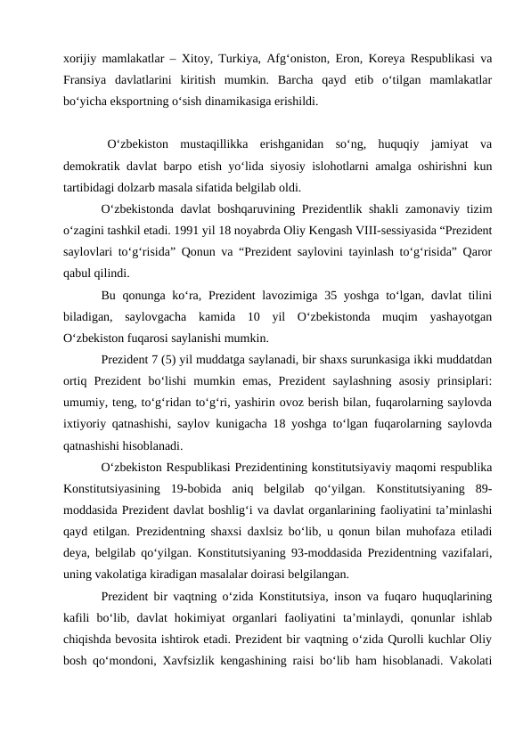 xorijiy mamlakatlar – Xitoy, Turkiya, Afg‘oniston, Eron, Koreya Respublikasi va
Fransiya  davlatlarini  kiritish  mumkin.  Barcha  qayd  etib  o‘tilgan  mamlakatlar
bo‘yicha eksportning o‘sish dinamikasiga erishildi. 
O‘zbekiston  mustaqillikka  erishganidan  so‘ng,  huquqiy  jamiyat  va
demokratik davlat barpo etish yo‘lida siyosiy islohotlarni amalga oshirishni kun
tartibidagi dolzarb masala sifatida belgilab oldi. 
O‘zbekistonda davlat boshqaruvining Prezidentlik shakli  zamonaviy tizim
o‘zagini tashkil etadi. 1991 yil 18 noyabrda Oliy Kengash VIII-sessiyasida “Prezident
saylovlari to‘g‘risida” Qonun va “Prezident saylovini tayinlash to‘g‘risida” Qaror
qabul qilindi. 
Bu qonunga ko‘ra, Prezident lavozimiga 35 yoshga to‘lgan, davlat  tilini
biladigan,  saylovgacha  kamida  10  yil  O‘zbekistonda  muqim  yashayotgan
O‘zbekiston fuqarosi saylanishi mumkin. 
Prezident 7 (5) yil muddatga saylanadi, bir shaxs surunkasiga ikki muddatdan
ortiq  Prezident  bo‘lishi  mumkin  emas,  Prezident  saylashning  asosiy  prinsiplari:
umumiy, teng, to‘g‘ridan to‘g‘ri, yashirin ovoz berish bilan, fuqarolarning saylovda
ixtiyoriy qatnashishi, saylov kunigacha 18 yoshga to‘lgan fuqarolarning saylovda
qatnashishi hisoblanadi. 
O‘zbekiston Respublikasi Prezidentining konstitutsiyaviy maqomi respublika
Konstitutsiyasining  19-bobida  aniq  belgilab  qo‘yilgan.  Konstitutsiyaning  89-
moddasida Prezident davlat boshlig‘i va davlat organlarining faoliyatini ta’minlashi
qayd etilgan. Prezidentning shaxsi daxlsiz bo‘lib, u qonun bilan muhofaza etiladi
deya, belgilab qo‘yilgan. Konstitutsiyaning 93-moddasida Prezidentning vazifalari,
uning vakolatiga kiradigan masalalar doirasi belgilangan. 
Prezident bir vaqtning o‘zida Konstitutsiya, inson va fuqaro huquqlarining
kafili  bo‘lib,  davlat  hokimiyat  organlari  faoliyatini  ta’minlaydi,  qonunlar  ishlab
chiqishda bevosita ishtirok etadi. Prezident bir vaqtning o‘zida Qurolli kuchlar Oliy
bosh qo‘mondoni, Xavfsizlik kengashining raisi bo‘lib ham hisoblanadi. Vakolati
