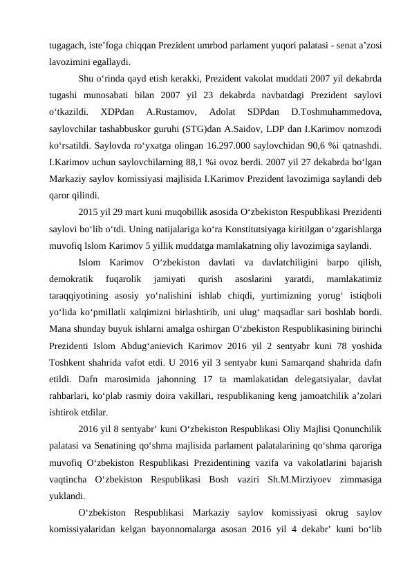 tugagach, iste’foga chiqqan Prezident umrbod parlament yuqori palatasi - senat a’zosi
lavozimini egallaydi. 
Shu o‘rinda qayd etish kerakki, Prezident vakolat muddati 2007 yil dekabrda
tugashi  munosabati  bilan  2007  yil  23  dekabrda  navbatdagi  Prezident  saylovi
o‘tkazildi.  XDPdan  A.Rustamov,  Adolat  SDPdan  D.Toshmuhammedova,
saylovchilar tashabbuskor guruhi (STG)dan A.Saidov, LDP dan I.Karimov nomzodi
ko‘rsatildi. Saylovda ro‘yxatga olingan 16.297.000 saylovchidan 90,6 %i qatnashdi.
I.Karimov uchun saylovchilarning 88,1 %i ovoz berdi. 2007 yil 27 dekabrda bo‘lgan
Markaziy saylov komissiyasi majlisida I.Karimov Prezident lavozimiga saylandi deb
qaror qilindi.
2015 yil 29 mart kuni muqobillik asosida O‘zbekiston Respublikasi Prezidenti
saylovi bo‘lib o‘tdi. Uning natijalariga ko‘ra Konstitutsiyaga kiritilgan o‘zgarishlarga
muvofiq Islom Karimov 5 yillik muddatga mamlakatning oliy lavozimiga saylandi. 
Islom  Karimov  O‘zbekiston  davlati  va  davlatchiligini  barpo  qilish,
demokratik  fuqarolik  jamiyati  qurish  asoslarini  yaratdi,  mamlakatimiz
taraqqiyotining  asosiy  yo‘nalishini  ishlab  chiqdi,  yurtimizning  yorug‘  istiqboli
yo‘lida ko‘pmillatli xalqimizni birlashtirib, uni ulug‘ maqsadlar sari boshlab bordi.
Mana shunday buyuk ishlarni amalga oshirgan O‘zbekiston Respublikasining birinchi
Prezidenti Islom Abdug‘anievich Karimov 2016 yil 2 sentyabr kuni 78 yoshida
Toshkent shahrida vafot etdi. U 2016 yil 3 sentyabr kuni Samarqand shahrida dafn
etildi.  Dafn  marosimida  jahonning  17  ta  mamlakatidan  delegatsiyalar,  davlat
rahbarlari, ko‘plab rasmiy doira vakillari, respublikaning keng jamoatchilik a’zolari
ishtirok etdilar. 
2016 yil 8 sentyabr’ kuni O‘zbekiston Respublikasi Oliy Majlisi Qonunchilik
palatasi va Senatining qo‘shma majlisida parlament palatalarining qo‘shma qaroriga
muvofiq O‘zbekiston Respublikasi Prezidentining vazifa va vakolatlarini bajarish
vaqtincha  O‘zbekiston  Respublikasi  Bosh  vaziri  Sh.M.Mirziyoev  zimmasiga
yuklandi.
O‘zbekiston  Respublikasi  Markaziy  saylov  komissiyasi  okrug  saylov
komissiyalaridan kelgan bayonnomalarga asosan 2016 yil 4 dekabr’ kuni bo‘lib

