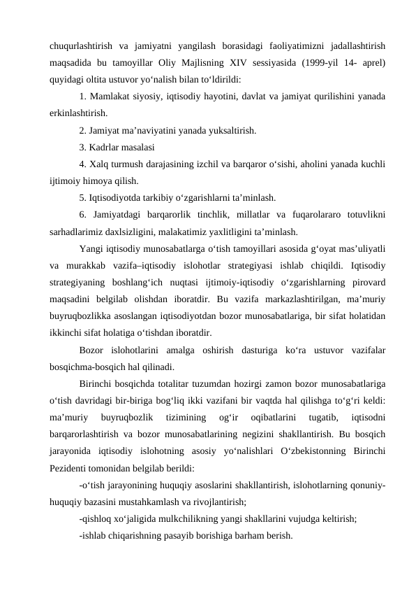 chuqurlashtirish  va  jamiyatni  yangilash  borasidagi  faoliyatimizni  jadallashtirish
maqsadida  bu  tamoyillar  Oliy  Majlisning  XIV  sessiyasida  (1999-yil  14-  aprel)
quyidagi oltita ustuvor yo‘nalish bilan to‘ldirildi: 
1. Mamlakat siyosiy, iqtisodiy hayotini, davlat va jamiyat qurilishini yanada
erkinlashtirish. 
2. Jamiyat ma’naviyatini yanada yuksaltirish. 
3. Kadrlar masalasi 
4. Xalq turmush darajasining izchil va barqaror o‘sishi, aholini yanada kuchli
ijtimoiy himoya qilish. 
5. Iqtisodiyotda tarkibiy o‘zgarishlarni ta’minlash. 
6.  Jamiyatdagi  barqarorlik  tinchlik,  millatlar  va  fuqarolararo  totuvlikni
sarhadlarimiz daxlsizligini, malakatimiz yaxlitligini ta’minlash. 
Yangi iqtisodiy munosabatlarga o‘tish tamoyillari asosida g‘oyat mas’uliyatli
va  murakkab  vazifa–iqtisodiy  islohotlar  strategiyasi  ishlab  chiqildi.  Iqtisodiy
strategiyaning  boshlang‘ich  nuqtasi  ijtimoiy-iqtisodiy  o‘zgarishlarning  pirovard
maqsadini  belgilab  olishdan  iboratdir.  Bu  vazifa  markazlashtirilgan,  ma’muriy
buyruqbozlikka asoslangan iqtisodiyotdan bozor munosabatlariga, bir sifat holatidan
ikkinchi sifat holatiga o‘tishdan iboratdir. 
Bozor  islohotlarini  amalga  oshirish  dasturiga  ko‘ra  ustuvor  vazifalar
bosqichma-bosqich hal qilinadi. 
Birinchi bosqichda totalitar tuzumdan hozirgi zamon bozor munosabatlariga
o‘tish davridagi bir-biriga bog‘liq ikki vazifani bir vaqtda hal qilishga to‘g‘ri keldi:
ma’muriy  buyruqbozlik  tizimining  og‘ir  oqibatlarini  tugatib,  iqtisodni
barqarorlashtirish va bozor munosabatlarining negizini shakllantirish. Bu bosqich
jarayonida  iqtisodiy  islohotning  asosiy  yo‘nalishlari  O‘zbekistonning  Birinchi
Pezidenti tomonidan belgilab berildi: 
-o‘tish jarayonining huquqiy asoslarini shakllantirish, islohotlarning qonuniy-
huquqiy bazasini mustahkamlash va rivojlantirish; 
-qishloq xo‘jaligida mulkchilikning yangi shakllarini vujudga keltirish; 
-ishlab chiqarishning pasayib borishiga barham berish. 
