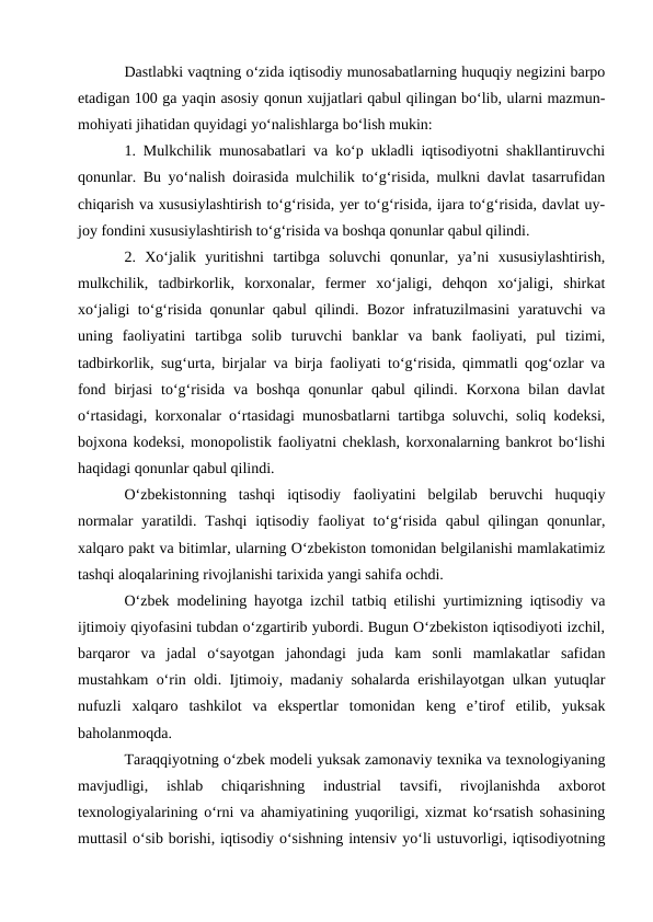 Dastlabki vaqtning o‘zida iqtisodiy munosabatlarning huquqiy negizini barpo
etadigan 100 ga yaqin asosiy qonun xujjatlari qabul qilingan bo‘lib, ularni mazmun-
mohiyati jihatidan quyidagi yo‘nalishlarga bo‘lish mukin: 
1. Mulkchilik munosabatlari va ko‘p ukladli iqtisodiyotni shakllantiruvchi
qonunlar. Bu yo‘nalish doirasida mulchilik to‘g‘risida, mulkni davlat tasarrufidan
chiqarish va xususiylashtirish to‘g‘risida, yer to‘g‘risida, ijara to‘g‘risida, davlat uy-
joy fondini xususiylashtirish to‘g‘risida va boshqa qonunlar qabul qilindi. 
2.  Xo‘jalik  yuritishni  tartibga  soluvchi  qonunlar,  ya’ni  xususiylashtirish,
mulkchilik,  tadbirkorlik,  korxonalar,  fermer  xo‘jaligi,  dehqon  xo‘jaligi,  shirkat
xo‘jaligi to‘g‘risida qonunlar qabul qilindi. Bozor infratuzilmasini  yaratuvchi va
uning  faoliyatini  tartibga  solib  turuvchi  banklar  va  bank  faoliyati,  pul  tizimi,
tadbirkorlik, sug‘urta, birjalar va birja faoliyati to‘g‘risida, qimmatli qog‘ozlar va
fond birjasi  to‘g‘risida  va boshqa qonunlar  qabul  qilindi. Korxona  bilan davlat
o‘rtasidagi, korxonalar o‘rtasidagi munosbatlarni tartibga soluvchi, soliq kodeksi,
bojxona kodeksi, monopolistik faoliyatni cheklash, korxonalarning bankrot bo‘lishi
haqidagi qonunlar qabul qilindi. 
O‘zbekistonning  tashqi  iqtisodiy  faoliyatini  belgilab  beruvchi  huquqiy
normalar  yaratildi.  Tashqi  iqtisodiy  faoliyat  to‘g‘risida  qabul  qilingan  qonunlar,
xalqaro pakt va bitimlar, ularning O‘zbekiston tomonidan belgilanishi mamlakatimiz
tashqi aloqalarining rivojlanishi tarixida yangi sahifa ochdi. 
O‘zbek modelining hayotga izchil tatbiq etilishi yurtimizning iqtisodiy va
ijtimoiy qiyofasini tubdan o‘zgartirib yubordi. Bugun O‘zbekiston iqtisodiyoti izchil,
barqaror  va  jadal  o‘sayotgan  jahondagi  juda  kam  sonli  mamlakatlar  safidan
mustahkam o‘rin oldi. Ijtimoiy, madaniy sohalarda erishilayotgan ulkan yutuqlar
nufuzli  xalqaro  tashkilot  va  ekspertlar  tomonidan  keng  e’tirof  etilib,  yuksak
baholanmoqda. 
Taraqqiyotning o‘zbek modeli yuksak zamonaviy texnika va texnologiyaning
mavjudligi,  ishlab  chiqarishning  industrial  tavsifi,  rivojlanishda  axborot
texnologiyalarining o‘rni va ahamiyatining yuqoriligi, xizmat ko‘rsatish sohasining
muttasil o‘sib borishi, iqtisodiy o‘sishning intensiv yo‘li ustuvorligi, iqtisodiyotning
