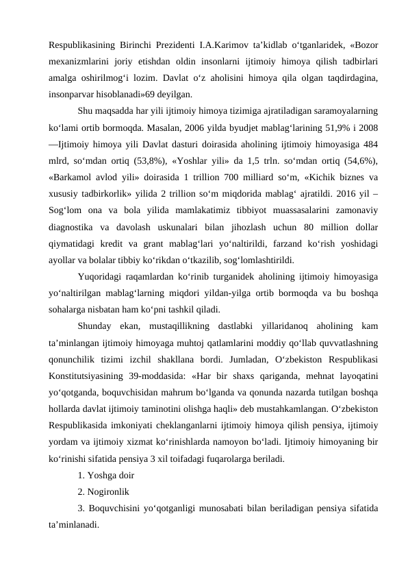 Respublikasining Birinchi Prezidenti I.A.Karimov ta’kidlab o‘tganlaridek, «Bozor
mexanizmlarini  joriy  etishdan  oldin  insonlarni  ijtimoiy  himoya  qilish  tadbirlari
amalga oshirilmog‘i lozim. Davlat o‘z aholisini himoya qila olgan taqdirdagina,
insonparvar hisoblanadi»69 deyilgan. 
Shu maqsadda har yili ijtimoiy himoya tizimiga ajratiladigan saramoyalarning
ko‘lami ortib bormoqda. Masalan, 2006 yilda byudjet mablag‘larining 51,9% i 2008
―Ijtimoiy himoya yili Davlat dasturi doirasida aholining ijtimoiy himoyasiga 484
mlrd, so‘mdan ortiq (53,8%), «Yoshlar yili» da 1,5 trln. so‘mdan ortiq (54,6%),
«Barkamol avlod yili» doirasida 1 trillion 700 milliard so‘m, «Kichik biznes va
xususiy tadbirkorlik» yilida 2 trillion so‘m miqdorida mablag‘ ajratildi. 2016 yil –
Sog‘lom  ona  va  bola  yilida  mamlakatimiz  tibbiyot  muassasalarini  zamonaviy
diagnostika  va  davolash  uskunalari  bilan  jihozlash  uchun  80  million  dollar
qiymatidagi  kredit  va  grant  mablag‘lari  yo‘naltirildi,  farzand  ko‘rish  yoshidagi
ayollar va bolalar tibbiy ko‘rikdan o‘tkazilib, sog‘lomlashtirildi. 
Yuqoridagi raqamlardan ko‘rinib turganidek aholining ijtimoiy himoyasiga
yo‘naltirilgan mablag‘larning miqdori yildan-yilga ortib bormoqda va bu boshqa
sohalarga nisbatan ham ko‘pni tashkil qiladi. 
Shunday  ekan,  mustaqillikning  dastlabki  yillaridanoq  aholining  kam
ta’minlangan ijtimoiy himoyaga muhtoj qatlamlarini moddiy qo‘llab quvvatlashning
qonunchilik  tizimi  izchil  shakllana  bordi.  Jumladan,  O‘zbekiston  Respublikasi
Konstitutsiyasining  39-moddasida:  «Har  bir  shaxs  qariganda,  mehnat  layoqatini
yo‘qotganda, boquvchisidan mahrum bo‘lganda va qonunda nazarda tutilgan boshqa
hollarda davlat ijtimoiy taminotini olishga haqli» deb mustahkamlangan. O‘zbekiston
Respublikasida imkoniyati cheklanganlarni ijtimoiy himoya qilish pensiya, ijtimoiy
yordam va ijtimoiy xizmat ko‘rinishlarda namoyon bo‘ladi. Ijtimoiy himoyaning bir
ko‘rinishi sifatida pensiya 3 xil toifadagi fuqarolarga beriladi. 
1. Yoshga doir 
2. Nogironlik 
3. Boquvchisini yo‘qotganligi munosabati bilan beriladigan pensiya sifatida
ta’minlanadi. 
