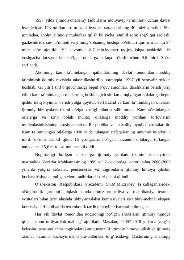1997 yilda ijtimoiy-madaniy tadbirlarni moliyaviy ta’minlash uchun davlat
byudjetidan 123 milliard so‘m yoki byudjet xarajatlarining 40 foizi ajratildi. Shu
jumladan, aholini ijtimoiy muhofaza qilish bo‘yicha 30mlrd so‘m sog‘liqni saqlash,
gazlashtirish, suv ta’minoti va jtimoiy sohaning boshqa ob’ektlari qurilishi uchun 34
mldr  so‘m  ajratildi.  Yil  davomida  6.7  mln.kv.metr  uy-joy  ishga  tushirildi.  16
yoshgacha  farzandi  bor  bo‘lgan  oilalarga  nafaqa  to‘lash  uchun  9.6  mlrd.  So‘m
sarflandi. 
Aholining  kam  ta’minlangan  qatlamlarining  davlat  tomonidan  moddiy
ta’minlash doimiy ravishda takomillashtirilib bormoqda. 1997 yil sentyabr oyidan
boshlab, xar yili 1 sinf o‘quvchilariga bepul o‘quv anjomlari, darsliklarni berish joriy
etildi kam ta’minlangan oilalarning boshlangich sinflarda uqiydigan bolalariga bepul
qishki issiq kiyimlar berish yulga quyildi. Serfarzand va kam ta’minlangan oilalarni
ijtimoiy himoyalash tizimi o‘ziga xosligi bilan ajralib turadi. Kam ta’minlangan
oilalarga  va  ko‘p  bolali  muhtoj  oilalarga  moddiy  yordam  to‘lovlarini
moliyalashtirishning asosiy manbasi Respublika va maxalliy byudjet vositalaridir.
Kam ta’minlangan oilalarga 1998 yilda tulangan nafaqalarning umumiy miqdori 3
mlrd.  so‘mni  tashkil  qildi,  16  yoshgacha  bo‘lgan  farzandli  oilalarga  to‘langan
nafaqalar - 15,6 mlrd. so‘mni tashkil qildi. 
Nogironligi  bo‘lgan  shaxslarga  ijtimoiy  yordam  tizimini  kuchaytirish
maqsadida Vazirlar Mahkamasining 1999 yil 7 dekabrdagi qarori bilan 2000-2005
yillarda  yolg‘iz  keksalar,  pensionerlar  va  nogironlarni  ijtimoiy  himoya  qilishni
kuchaytirishga qaratilgan chora-tadbirlar dasturi qabul qilindi. 
O‘zbekiston  Respublikasi  Prezidenti  Sh.M.Mirziyoev  ta’kidlaganlaridek,
«Nogironlik  guruhini  aniqlash  hamda  protez-ortopediya  va  reabilitatsiya  texnika
vositalari bilan ta’minlashda tibbiy-maslahat komissiyalari va tibbiy-mehnat ekspert
komissiyalari faoliyatida byurokratik tartib tamoyillar bartaraf etilmagan. 
Har yili davlat tomonidan nogironligi bo‘lgan shaxslarni ijtimoiy himoya
qilish uchun millyardlab mablag‘ ajratiladi. Masalan, «2007-2010 yillarda yolg‘iz
keksalar, pensinerlar va nogironlarni aniq manzilli ijtimoiy himoya qilish va ijtimoiy
xizmat  tizimini  kuchaytirish  chora-tadbirlari  to‘g‘risida»gi  Dasturining  mantiqiy
