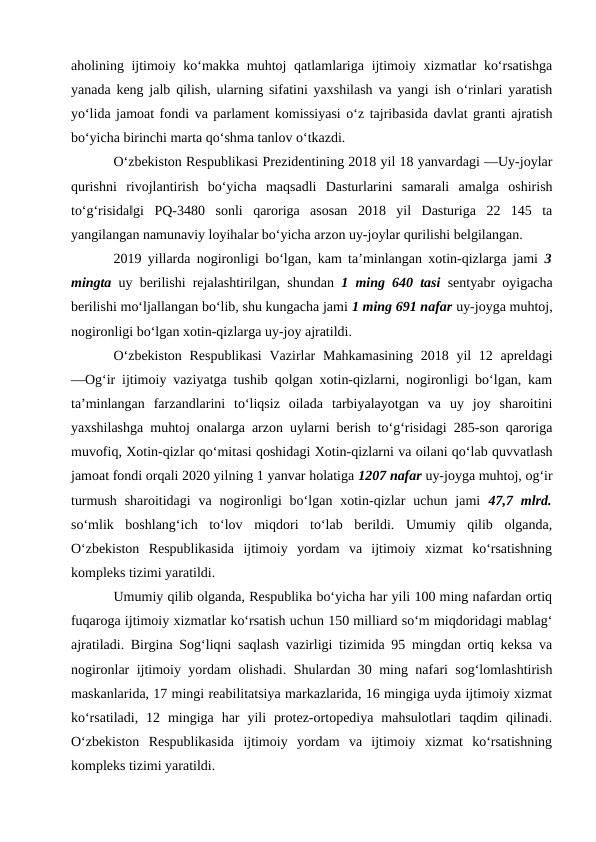 aholining ijtimoiy ko‘makka muhtoj qatlamlariga ijtimoiy xizmatlar ko‘rsatishga
yanada keng jalb qilish, ularning sifatini yaxshilash va yangi ish o‘rinlari yaratish
yo‘lida jamoat fondi va parlament komissiyasi o‘z tajribasida davlat granti ajratish
bo‘yicha birinchi marta qo‘shma tanlov o‘tkazdi. 
O‘zbekiston Respublikasi Prezidentining 2018 yil 18 yanvardagi ―Uy-joylar
qurishni  rivojlantirish  bo‘yicha  maqsadli  Dasturlarini  samarali  amalga  oshirish
to‘g‘risida‖gi  PQ-3480  sonli  qaroriga  asosan  2018  yil  Dasturiga  22  145  ta
yangilangan namunaviy loyihalar bo‘yicha arzon uy-joylar qurilishi belgilangan. 
2019 yillarda nogironligi bo‘lgan, kam ta’minlangan xotin-qizlarga jami  3
mingta  uy berilishi rejalashtirilgan, shundan  1 ming 640 tasi  sentyabr oyigacha
berilishi mo‘ljallangan bo‘lib, shu kungacha jami 1 ming 691 nafar uy-joyga muhtoj,
nogironligi bo‘lgan xotin-qizlarga uy-joy ajratildi. 
O‘zbekiston  Respublikasi  Vazirlar  Mahkamasining 2018 yil 12 apreldagi
―Og‘ir ijtimoiy vaziyatga tushib qolgan xotin-qizlarni, nogironligi bo‘lgan, kam
ta’minlangan  farzandlarini  to‘liqsiz  oilada  tarbiyalayotgan  va  uy  joy  sharoitini
yaxshilashga muhtoj onalarga arzon uylarni berish to‘g‘risidagi 285-son qaroriga
muvofiq, Xotin-qizlar qo‘mitasi qoshidagi Xotin-qizlarni va oilani qo‘lab quvvatlash
jamoat fondi orqali 2020 yilning 1 yanvar holatiga 1207 nafar uy-joyga muhtoj, og‘ir
turmush  sharoitidagi  va nogironligi  bo‘lgan xotin-qizlar  uchun  jami  47,7 mlrd.
so‘mlik  boshlang‘ich  to‘lov  miqdori  to‘lab  berildi.  Umumiy  qilib  olganda,
O‘zbekiston  Respublikasida  ijtimoiy  yordam  va  ijtimoiy  xizmat  ko‘rsatishning
kompleks tizimi yaratildi.
Umumiy qilib olganda, Respublika bo‘yicha har yili 100 ming nafardan ortiq
fuqaroga ijtimoiy xizmatlar ko‘rsatish uchun 150 milliard so‘m miqdoridagi mablag‘
ajratiladi. Birgina Sog‘liqni saqlash vazirligi tizimida 95 mingdan ortiq keksa va
nogironlar ijtimoiy yordam olishadi. Shulardan 30 ming nafari sog‘lomlashtirish
maskanlarida, 17 mingi reabilitatsiya markazlarida, 16 mingiga uyda ijtimoiy xizmat
ko‘rsatiladi,  12  mingiga  har  yili  protez-ortopediya  mahsulotlari  taqdim  qilinadi.
O‘zbekiston  Respublikasida  ijtimoiy  yordam  va  ijtimoiy  xizmat  ko‘rsatishning
kompleks tizimi yaratildi.
