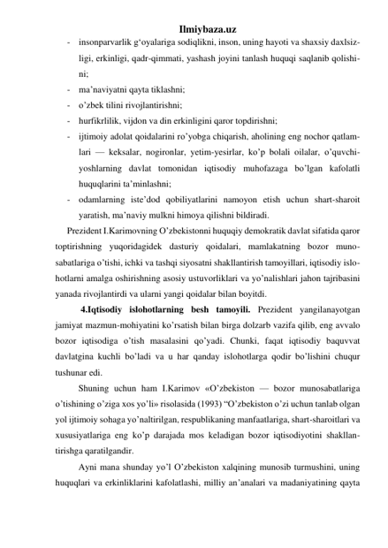 Ilmiybaza.uz 
- insonparvarlik g‘oyalariga sodiqlikni, inson, uning hayoti va shaxsiy daxlsiz- 
ligi, erkinligi, qadr-qimmati, yashash joyini tanlash huquqi saqlanib qolishi- 
ni; 
- ma’naviyatni qayta tiklashni; 
- o’zbek tilini rivojlantirishni; 
- hurfikrlilik, vijdon va din erkinligini qaror topdirishni; 
- ijtimoiy adolat qoidalarini ro’yobga chiqarish, aholining eng nochor qatlam- 
lari — keksalar, nogironlar, yetim-yesirlar, ko’p bolali oilalar, o’quvchi- 
yoshlarning davlat tomonidan iqtisodiy muhofazaga bo’lgan kafolatli 
huquqlarini ta’minlashni; 
- odamlarning iste’dod qobiliyatlarini namoyon etish uchun shart-sharoit 
yaratish, ma’naviy mulkni himoya qilishni bildiradi. 
Prezident I.Karimovning O’zbekistonni huquqiy demokratik davlat sifatida qaror 
toptirishning yuqoridagidek dasturiy qoidalari, mamlakatning bozor muno-
sabatlariga o’tishi, ichki va tashqi siyosatni shakllantirish tamoyillari, iqtisodiy islo-
hotlarni amalga oshirishning asosiy ustuvorliklari va yo’nalishlari jahon tajribasini 
yanada rivojlantirdi va ularni yangi qoidalar bilan boyitdi. 
 4.Iqtisodiy islohotlarning besh tamoyili. Prezident yangilanayotgan 
jamiyat mazmun-mohiyatini ko’rsatish bilan birga dolzarb vazifa qilib, eng avvalo 
bozor iqtisodiga o’tish masalasini qo’yadi. Chunki, faqat iqtisodiy baquvvat 
davlatgina kuchli bo’ladi va u har qanday islohotlarga qodir bo’lishini chuqur 
tushunar edi. 
Shuning uchun ham I.Karimov «O’zbekiston — bozor munosabatlariga 
o’tishining o’ziga xos yo’li» risolasida (1993) “O’zbekiston o’zi uchun tanlab olgan 
yol ijtimoiy sohaga yo’naltirilgan, respublikaning manfaatlariga, shart-sharoitlari va 
xususiyatlariga eng ko’p darajada mos keladigan bozor iqtisodiyotini shakllan-
tirishga qaratilgandir. 
Ayni mana shunday yo’l O’zbekiston xalqining munosib turmushini, uning 
huquqlari va erkinliklarini kafolatlashi, milliy an’analari va madaniyatining qayta 
