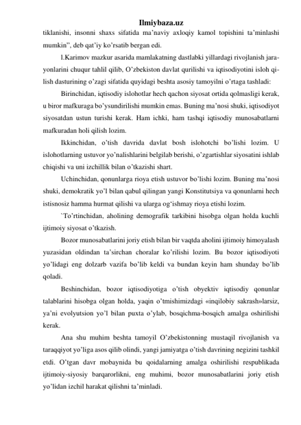 Ilmiybaza.uz 
tiklanishi, insonni shaxs sifatida ma’naviy axloqiy kamol topishini ta’minlashi 
mumkin”, deb qat’iy ko’rsatib bergan edi. 
l.Karimov mazkur asarida mamlakatning dastlabki yillardagi rivojlanish jara-
yonlarini chuqur tahlil qilib, O’zbekiston davlat qurilishi va iqtisodiyotini isloh qi-
lish dasturining o’zagi sifatida quyidagi beshta asosiy tamoyilni o’rtaga tashladi: 
Birinchidan, iqtisodiy islohotlar hech qachon siyosat ortida qolmasligi kerak, 
u biror mafkuraga bo’ysundirilishi mumkin emas. Buning ma’nosi shuki, iqtisodiyot 
siyosatdan ustun turishi kerak. Ham ichki, ham tashqi iqtisodiy munosabatlarni 
mafkuradan holi qilish lozim. 
Ikkinchidan, o’tish davrida davlat bosh islohotchi bo’lishi lozim. U 
islohotlarning ustuvor yo’nalishlarini belgilab berishi, o’zgartishlar siyosatini ishlab 
chiqishi va uni izchillik bilan o’tkazishi shart. 
Uchinchidan, qonunlarga rioya etish ustuvor bo’lishi lozim. Buning ma’nosi 
shuki, demokratik yo’l bilan qabul qilingan yangi Konstitutsiya va qonunlarni hech 
istisnosiz hamma hurmat qilishi va ularga og‘ishmay rioya etishi lozim. 
`To’rtinchidan, aholining demografik tarkibini hisobga olgan holda kuchli 
ijtimoiy siyosat o’tkazish. 
Bozor munosabatlarini joriy etish bilan bir vaqtda aholini ijtimoiy himoyalash 
yuzasidan oldindan ta’sirchan choralar ko’rilishi lozim. Bu bozor iqtisodiyoti 
yo’lidagi eng dolzarb vazifa bo’lib keldi va bundan keyin ham shunday bo’lib 
qoladi. 
Beshinchidan, bozor iqtisodiyotiga o’tish obyektiv iqtisodiy qonunlar 
talablarini hisobga olgan holda, yaqin o’tmishimizdagi «inqilobiy sakrash»larsiz, 
ya’ni evolyutsion yo’l bilan puxta o’ylab, bosqichma-bosqich amalga oshirilishi 
kerak. 
Ana shu muhim beshta tamoyil O’zbekistonning mustaqil rivojlanish va 
taraqqiyot yo’liga asos qilib olindi, yangi jamiyatga o’tish davrining negizini tashkil 
etdi. O’tgan davr mobaynida bu qoidalarning amalga oshirilishi respublikada 
ijtimoiy-siyosiy barqarorlikni, eng muhimi, bozor munosabatlarini joriy etish 
yo’lidan izchil harakat qilishni ta’minladi. 
